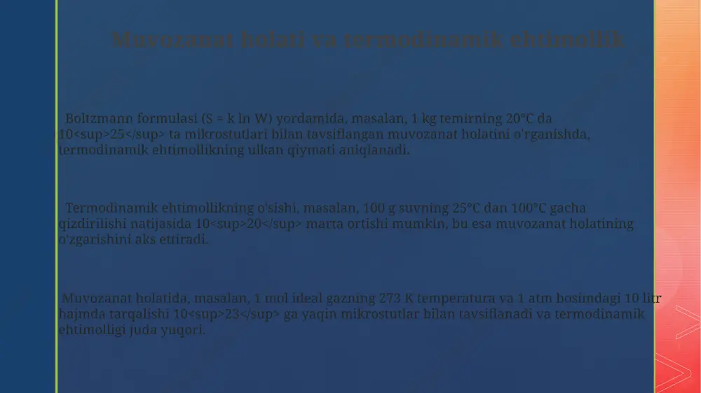 rsatadi. makroholat, masalan, 1 mol ideal gazning 273 k va 1 atm bosimdagi holati, juda ko'p sonli (10²³ tartibidagi) zarralarning mikroholatlarining statistik yig'indisidir. entropiya va termodinamik ehtimollik o'rtasidagi bog'liqlik entropiya, w termodinamik ehtimollik bilan lnw = ks munosabati orqali bog'liq bo'lib, bu yerda k – boltsman konstantasi (1.38 x 10^-23 j/k), s esa sistema entropiyasini ifodalaydi, masalan, 1 mol ideal gaz uchun 298 k haroratda hisoblash mumkin. termodinamik ehtimollik (w) ning oshishi, sistema mikroholatlarining ko'payishini, natijada esa entropiyaning (s) oshishini bildiradi. masalan, 100 ta zar tashlaganimizda, ularning ma'lum bir tartibda tushish ehtimoli juda kam, shu sababli entropiya yuqori. entropiyaning o'zgarishi δs = k ln(w2/w1) formulasi orqali hisoblanadi, bu yerda w1 va w2 mos ravishda boshlang'ich va oxirgi holatlarning termodinamik ehtimolidir. ushbu formula yordamida, masalan, kimyoviy reaksiyalarning spontanneligini baholash mumkin. makro va mikroholatlar misollari gaz molekulalarining 10³⁰ ta mikroskopik holatlari (har bir molekulaning tezligi va holati) ma'lum bir makroskopik holat (bosim, …