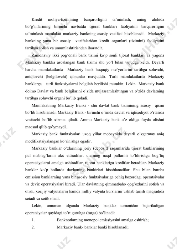 gan operatsiyalar quyidagi to’rt guruhga (turga) bo’linadi: 1. banknotlarning monopol emissiyasini amalga oshirish; 2. markaziy bank- banklar banki hisoblanadi; 3. markaziy bank- xukumat bankiri hisoblanadi; 4. markaziy bank pul- kredit munosabatlarini tartibga soladi va bank nazoratini amalga oshiradi. markaziy banklarga davlat vaqili sifatida qonuniy tarzda banknotlarni monopol ravishda emissiya qilish biriktirilgan, ya’ni umummilliy kredit pullarini bosib chiqarish yuklatilgan. ta’kidlash kerakki, sanoati rivojlangan mamlakatlarda banknotalar pul massasining sezilarsiz qismini tashkil etadi, shuning uchun markaziy bankning monopol emissiya funktsiyasi birmuncha pasaytirilgan. biroq banknotalarni chiqarish funktsiyasi mamlakatdagi pul zahiralarini tashkil qiluvchi, chakana pul muomalasini naqd banknotalar bilan ta’minlash va kredit tizimini likvidliligini ta’minlash vositasi hisoblanadi. bu funktsiyalar naqd pul muomalasi ulushi sezilarli bo’lgan mamlakatlarda katta ahamiyatga egadir. markaziy bank bevosita tadbirkorlar va aholi bilan xech qanday faoliyat olib bormaydi. uning asosiy mijozlari bo’lib tijorat banklari hisoblanadi. tijorat banklari iqtisodiyot va markaziy bank o’rtasida vositachi sifatida faoliyat ko’rsatadilar. markaziy bank banklar banki sifatida tijorat …