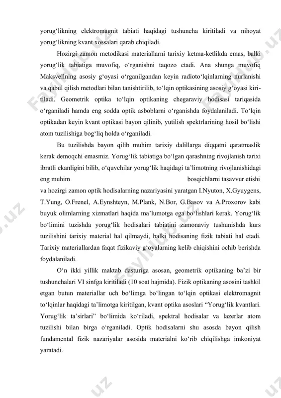 g ko‘p tarqalgani ikkita bo‘lib, ularni shartli ravishda an’anaviy va zamonaviy deb yuritamiz. an’anaviy tuzilishga muvofiq materiallar tarixiy ketma-ketlikda o‘rganiladi. dastlab geometrik optika, keyin yorug‘likning to‘lqin nazariyasi yoritiladi, so‘ngra yorug‘likning elektromagnit tabiati haqidagi tushuncha kiritiladi va nihoyat yorug‘likning kvant xossalari qarab chiqiladi. hozirgi zamon metodikasi materiallarni tarixiy ketma-ketlikda emas, balki yorug‘lik tabiatiga muvofiq, o‘rganishni taqozo etadi. ana shunga muvofiq maksvellning asosiy g‘oyasi o‘rganilgandan keyin radioto‘lqinlarning nurlanishi va qabul qilish metodlari bilan tanishtirilib, to‘lqin optikasining asosiy g‘oyasi kiri​tiladi. geometrik optika to‘lqin optikaning chegaraviy hodisasi tariqasida o‘rganiladi hamda eng sodda optik asboblarni o‘rganishda foydalaniladi. to‘lqin optikadan keyin kvant optikasi bayon qilinib, yutilish spektrlarining hosil bo‘lishi atom tuzilishiga bog‘liq holda o‘rganiladi. bu tuzilishda bayon qilib muhim tarixiy dalillarga diqqatni qaratmaslik kerak demoqchi emasmiz. yorug‘​lik tabiatiga bo‘lgan qarashning rivojlanish tarixi ibratli ekanligini bilib, o‘quvchilar yorug‘lik haqida​gi ta’limotning rivojlanishidagi eng muhim bosqichlarni tasavvur etishi va hozirgi zamon op​tik hodisalarning nazariyasini yaratgan i.nyuton, x.gyuygens, t.yung, o.frenel, …