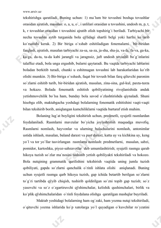 taxta va hokazo. bolada fonematik eshitish qobiliyatining rivojlanishida andak yetishmovchilik bo`lsa ham, bunday bola savod o`zlashtirishda qiynaladi. shuni hisobga olib, maktabgacha yoshdagi bolalarning fonematik eshitishini vaqti-vaqti bilan tekshirib borib, aniqlangan kamchiliklarni vaqtida bartaraf etish muhim. bolaning lug`at boyligini tekshirish uchun, predmetli, syujetli rasmlardan foydalaniladi. rasmlarni mavzular bo`yicha joylashtirish maqsadga muvofiq. rasmlarni nomlash, hayvonlar va ularning bolachalarini nomlash, antonimlar ustida ishlash, masalan, baland daraxt va past daraxt, katta uy va kichkina uy, keng yo`l va tor yo`llar tasvirlangan rasmlarni nomlash: predmetlarni, masalan, sabzi, pomidor, kartoshka, piyoz-sabzavotlar deb umumlashtirish; syujetli rasmga qarab hikoya tuzish so`zlar ma`nosini tushinib yetish qobiliyakti tekshiriladi va hokozo. bola nutqining grammatik qurilishini tekshirish vaqtida uning jumla tuzish qobiliyati, gapda so`zlarni qanchalik o`rinli ishlata olishi aniqlanadi. buning uchun syujetli rasmga qarb hikoya tuzish, gap ichida betartib berilgan so`zlarni to`g`ri tartibda qўyib chiqish, tushirib qoldirilgan so`zni topib gap tuzish; so`z yasovchi va so`z o`zgartiruvchi qўshimchalar, kelishik qushimchalari, birlik va ko`plik …