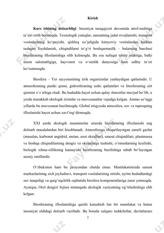 dolzarb masalalardan biri hisoblanadi. atmosferaga chiqarilayotgan zararli gazlar (masalan, karbonat angidrid, metan, azot oksidlari), sanoat chiqindilari, plastmassa va boshqa chiqindilarning dengiz va okeanlarga tushishi, o‘rmonlarning kesilishi, biologik xilma-xillikning kamayishi biosferaning buzilishiga sabab bo‘layotgan asosiy omillardir. o‘zbekiston ham bu jarayondan chetda emas. mamlakatimizda sanoat markazlarining zich joylashuvi, transport vositalarining ortishi, ayrim hududlardagi suv tanqisligi va qurg‘oqchilik oqibatida biosfera komponentlariga zarar yetmoqda. ayniqsa, orol dengizi fojiasi mintaqada ekologik vaziyatning og‘irlashishiga olib kelgan. biosferaning ifloslanishiga qarshi kurashish har bir mamlakat va butun insoniyat oldidagi dolzarb vazifadir. bu borada xalqaro tashkilotlar, davlatlararo bitimlar, milliy qonunchiliklar, ijtimoiy harakatlar va ilmiy tadqiqotlarning roli beqiyosdir. o‘zbekiston respublikasi ham ekologik xavfsizlikni ta’minlash, chiqindilarni kamaytirish, yashil iqtisodiyotga o‘tish va aholining ekologik madaniyatini oshirish bo‘yicha qator muhim chora-tadbirlarni amalga oshirmoqda. ushbu kurs ishida biosferaning ifloslanish sabablari, turlari, ekologik va ijtimoiy oqibatlari chuqur tahlil qilinadi. shuningdek, ifloslanishning oldini olish bo‘yicha ilg‘or xalqaro va mahalliy tajribalar o‘rganiladi. kurs ishi maqsadi: biosferaning ifloslanishi …