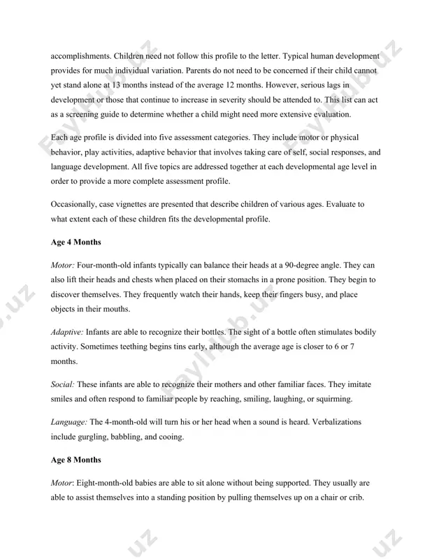 des for much individual variation. parents do not need to be concerned if their child cannot yet stand alone at 13 months instead of the average 12 months. however, serious lags in development or those that continue to increase in severity should be attended to. this list can act as a screening guide to determine whether a child might need more extensive evaluation. each age profile is divided into five assessment categories. they include motor or physical behavior, play activities, adaptive behavior that involves taking care of self, social responses, and language development. all five topics are addressed together at each developmental age level in order to provide a more complete assessment profile. occasionally, case vignettes are presented that describe children of various ages. evaluate to what extent each of these children fits the developmental profile. age 4 months motor: four-month-old infants typically can balance their heads at a 90-degree …
