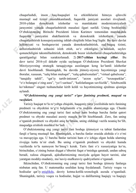 ‘lar edi. 1) 1991–2016-yillar. bu davrda milliy davlatchilik asoslari va ijtimoiy yo‘naltirilgan bozor iqtisodiyotini yuzaga keltirishga qaratilgan o‘tish davrining dastlabki islohotlar jarayoniga ilk qadamlar qo‘yildi. demokratik an’analar asosida yangi davlat boshqaruv tizimi – qonun chiqaruvchi, ijro etuvchi va sud hokimiyati tashkil etildi, hamda fuqarolik jamiyati asoslari yaratildi, erkin bozor iqtisodiyotiga o‘tila boshlandi. 2000-yildan mamlakatda faol demokratik yangilanish va modernizatsiyalash jarayonlari kuzatildi. shu davrdan asosiy vazifasi qilib kuchli davlatdan – kuchli fuqarolik jamiyatiga bosqichma-bosqich o‘tish vazifasi qo‘yildi. natijada mamlakatning siyosiy va iqtisodiy hayotida demokratlashtirish va liberallashtirish jarayonlari chuqurlashdi, inson haq-huquqlari va erkinliklarini himoya qiluvchi mustaqil sud tizimi mustahkamlandi, fuqarolik jamiyati asoslari rivojlandi. 2010-yildan demokratik islohotlar va mamlakatni modernizatsiyalash jarayonini yanada chuqurlashtirish masalasi ilgari surildi. uning boshlanishi o‘zbekistonning birinchi prezidenti islom karimov tomonidan mamlakatda fuqarolik jamiyatini shakllantirish va demokratik islohotlarni yanada chuqurlashtirish konsepsiyasining ishlab chiqilishi bilan bog‘liqdir. bu davr davlat hokimiyati va boshqaruvini yanada demokratlashtirish, sud-huquq tizimi, axborotlashtirish sohasini isloh etish, so‘z …