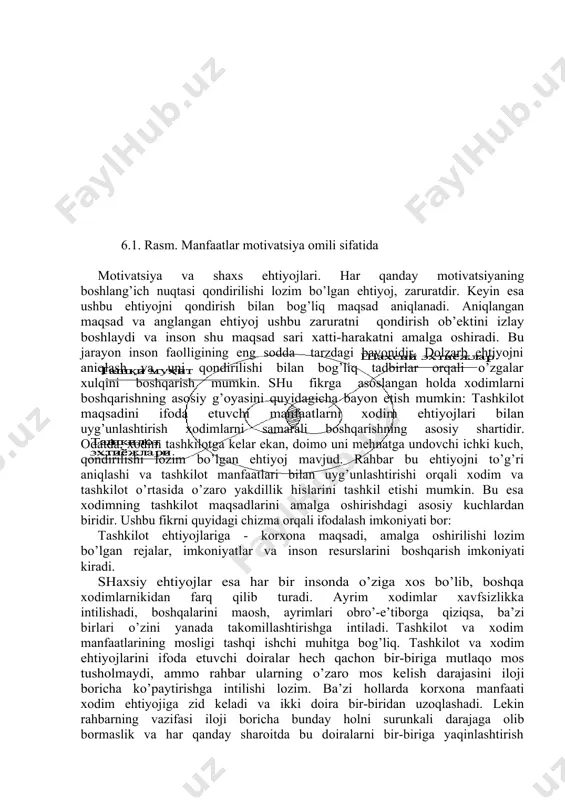 aqbul ko’rinish kasb etadi. xodimning biron faoliyatni o’zi tanlashi, bu faoliyatga faollikni o’zi qabul qilishi va maqsad sari yo’nalishi har qanday rahbar uchun xavas qilishiga arzigulik tashkiliy masaladir. rahbar o’z itoatidagi xodimni biron ishga qanday jalb etish, maqsad sari intilishini ta’minlash va boshlagan ishini oxirigacha yetkazish haqida o’ylar ekan, bu yo’nalishda turli uslublarga murojaat etadi. kimdir xodimni motivatsiyalovchi omil sifatida pul, moddiy mablag’ degan tushuncha bilan yashasa, boshqa bir rahbar xodimning lavozimda, mansabda o’sishi asosiy turtki deb qarashi, yana bir rahbar esa xodimni faollikka undash asosi sifatida ish shart-sharoitini yaxshilash va xodimga munosabatni ijobiylashtirish deb tushunishi mumkin. albatta, ushbu sanab o’tilgan omillarning hammasi turtki beruvchi kuch sifatida ishtirok etadi. 6.1. rasm. manfaatlar motivatsiya omili sifatida motivatsiya va shaxs ehtiyojlari. har qanday motivatsiyaning boshlang’ich nuqtasi qondirilishi lozim bo’lgan ehtiyoj, zaruratdir. keyin esa ushbu ehtiyojni qondirish bilan bog’liq maqsad aniqlanadi. aniqlangan maqsad va anglangan ehtiyoj ushbu zaruratni qondirish ob’ektini izlay boshlaydi va …