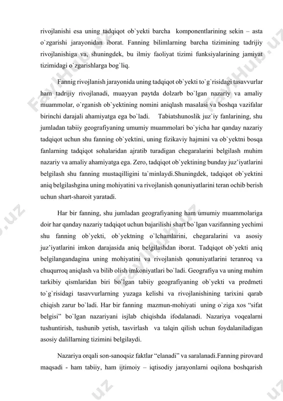 shning muayyan qonuniyatlari, shuningdek, fan oldiga jamiyat tomonidan qo`yiladigan vazifalarning o`zgarishi bilan bog`liq. ob`yekt predmetga nisbatan umumiyroq, kengroq qamrovga ega bo`lgan tushuncha va shu sababli bir qator fanlarning yagona o`rganish obektini tashkil etuvchi strukturaviy qismlar (jihatlar, komponentlar, xossalar)ning har biri esa biror-bir fanning predmeti bo`lib hizmat qiladi. ob`yekt rivojlanishning muayyan bosqichida fan tomonidan o`rgnilayotgan tomoni uning taqiqot predmetini tashkil etadi. ob`yektni tadqiq qilishda fan yechayotgan vazifalarning o`zgarishi bilan uning predmeti ham o`zgaradi. 1. asosiy qism geografik qobiq uning tuzilishi va rivojlanishi jahon gegrafik adabiyotlarida hozirgi paytda geografiya qobiqning o`rganilishi jahon gegrafik adabiyotlarida hozirgi paytda geografiya fanlarining tadqiqot ob`yekti va predmetlariga doir turli terminlarni uchratish mumkin. bu terminlardan ba`zi birlari oldingi davrdan meros bo`lib qolgan bo`lsa, boshqalari yangi termin sifatida taklif qilinadi. hozirgi paytda jahon geografik adabiyotlarida geografiyaning, xususan tabiiy geografiyaning ob`yektiga taalluqli turli nomlarni uchratish mumkin. bu nomlar orasida geografiyaning tadqiqot ob`yekti sifatida turli modifikatsiyalarda: a) yer yuzasi, b) geografik …