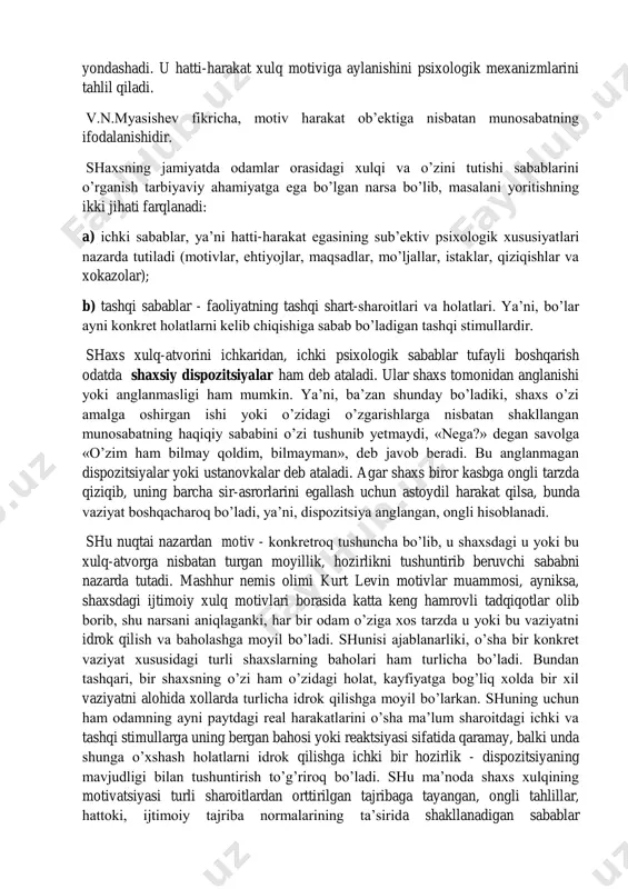 shntirish, ustanovka nazariyasiga asoslangan. shuning uchun motivni muallif sub’ekt faolligining manbai, deb tushuntiradi, motivatsiyani esa irodaviy aktga olib keluvchi bosqich deb hisoblaydi. a.n.leontьev motivatsiya masalasini tushuntirishda inson ongining namoyon bo’lishini tahlil qilish vositasi orqali yondashadi. u hatti-harakat xulq motiviga aylanishini psixologik mexanizmlarini tahlil qiladi. v.n.myasishev fikricha, motiv harakat ob’ektiga nisbatan munosabatning ifodalanishidir. shaxsning jamiyatda odamlar orasidagi xulqi va o’zini tutishi sabablarini o’rganish tarbiyaviy ahamiyatga ega bo’lgan narsa bo’lib, masalani yoritishning ikki jihati farqlanadi: a) ichki sabablar, ya’ni hatti-harakat egasining sub’ektiv psixologik xususiyatlari nazarda tutiladi (motivlar, ehtiyojlar, maqsadlar, mo’ljallar, istaklar, qiziqishlar va xokazolar); b) tashqi sabablar - faoliyatning tashqi shart-sharoitlari va holatlari. ya’ni, bo’lar ayni konkret holatlarni kelib chiqishiga sabab bo’ladigan tashqi stimullardir. shaxs xulq-atvorini ichkaridan, ichki psixologik sabablar tufayli boshqarish odatda shaxsiy dispozitsiyalar ham deb ataladi. ular shaxs tomonidan anglanishi yoki anglanmasligi ham mumkin. ya’ni, ba’zan shunday bo’ladiki, shaxs o’zi amalga oshirgan ishi yoki o’zidagi o’zgarishlarga nisbatan shakllangan munosabatning haqiqiy …