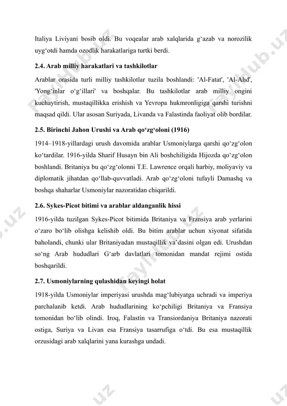 ni kuchaytirish, mustaqillikka erishish va yevropa hukmronligiga qarshi turishni maqsad qildi. ular asosan suriyada, livanda va falastinda faoliyat olib bordilar. 2.5. birinchi jahon urushi va arab qo‘zg‘oloni (1916) 1914–1918-yillardagi urush davomida arablar usmoniylarga qarshi qo‘zg‘olon ko‘tardilar. 1916-yilda sharif husayn bin ali boshchiligida hijozda qo‘zg‘olon boshlandi. britaniya bu qo‘zg‘olonni t.e. lawrence orqali harbiy, moliyaviy va diplomatik jihatdan qo‘llab-quvvatladi. arab qo‘zg‘oloni tufayli damashq va boshqa shaharlar usmoniylar nazoratidan chiqarildi. 2.6. sykes-picot bitimi va arablar aldanganlik hissi 1916-yilda tuzilgan sykes-picot bitimida britaniya va fransiya arab yerlarini o‘zaro bo‘lib olishga kelishib oldi. bu bitim arablar uchun xiyonat sifatida baholandi, chunki ular britaniyadan mustaqillik va’dasini olgan edi. urushdan so‘ng arab hududlari g‘arb davlatlari tomonidan mandat rejimi ostida boshqarildi. 2.7. usmoniylarning qulashidan keyingi holat 1918-yilda usmoniylar imperiyasi urushda mag‘lubiyatga uchradi va imperiya parchalanib ketdi. arab hududlarining ko‘pchiligi britaniya va fransiya tomonidan bo‘lib olindi. iroq, falastin va transiordaniya britaniya nazorati ostiga, suriya va livan esa fransiya tasarrufiga …