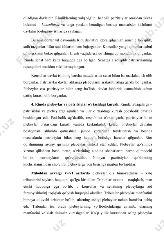 hsizlanishidan cho`chib, plebeylarga yon berishga majbur bo`lardilar. miloddan avvalgi v–vi asrlarda plebeylar o`z himoyachilari – xalq tribunlarini saylash huquqini qo`lga kiritdilar. tribunlar «veto» – (taqiqlash, man etish) huquqiga ega bo`lib, u konsullar va senatning plebeylarga zid farmoyishlarinj taqiqlab qo`yish huquqini oladilar. tribunlar plebeylar manfaatini himoya qiluvchi arboblar bo`lib, ularning eshigi plebeylar uchun hamisha ochiq edi. tribunlar tez orada plebeylarning yo`lboshchilariga aylanib, ularning manfaatini ko`zlab tinimsiz kurashganlar. ko`p yillik kurashdan so`ng plebeylar tribunlar rahbarligida amaldagi huquqlarning yozib qo`yilishiga muvaffaq bo`lganlar. miloddan avvalgi 449-yili plebeylar manfaatini himoya qiluvchi 12 ta mis lavhaga yozilgan qonunlar forumga – xalq yig`iniga maydonga qo`yilgan va qabul qilingan. bu plebeylarning eng katta g`alabasi edi. qonunga ko`ra yer va mol-mulk xususiy bo`lib, merosxo`rga vasiyat qilib qoldirish mumkin edi. miloddan avvalgi 326-yili plebeylar yangi qonun qabul qilib, unda «qarz uchun qarzdorning tan-joni emas, mol-mulki javobgar bo`lishi kerak», deyilgan. qonunga ko`ra qarz uchun rim fuqarosini qul qilish man etilgan. yana …