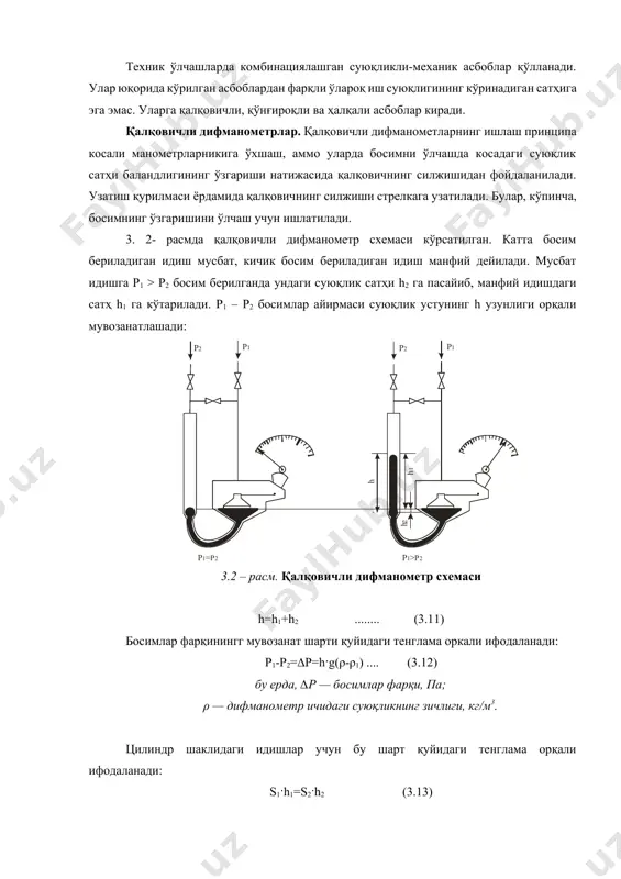 қалқовичли, қўнғироқли ва ҳалқали асбоблар киради. қалқовичли дифманометрлар. қалқовичли дифманометларнинг ишлаш принципа косали манометрларникига ўхшаш, аммо уларда босимни ўлчашда косадаги суюқлик сатҳи баландлигининг ўзгариши натижасида қалқовичнинг силжишидан фойдаланилади. узатиш қурилмаси ёрдамида қалқовичнинг силжиши стрелкага узатилади. булар, кўпинча, босимнинг ўзгаришини ўлчаш учун ишлатилади. 3. 2- расмда қалқовичли дифманометр схемаси кўрсатилган. катта босим бериладиган идиш мусбат, кичик босим бериладиган идиш манфий дейилади. мусбат идишга p1 > р2 босим берилганда ундаги суюқлик сатҳи h2 га пасайиб, манфий идишдаги сатҳ h1 га кўтарилади. р1 – р2 босимлар айирмаси суюқлик устунинг h узунлиги орқали мувозанатлашади: 3.2 – расм. қалқовичли дифманометр схемаси h=h1+h2 ........ (3.11) босимлар фарқинингг мувозанат шарти қуйидаги тенглама оркали ифодаланади: p1-p2=∆p=h·g(ρ-ρ1) .... (3.12) бу ерда, ∆р — босимлар фарқи, па; ρ — дифманометр ичидаги суюқликнинг зичлиги, кг/м3. цилиндр шаклидаги идишлар учун бу шарт қуйидаги тенглама орқали ифодаланади: s1·h1=s2·h2 (3.13) бу ерда, s1 — манфий идиш кесимининг юзаси, м2; s2 — мусбат идиш кесимининг …