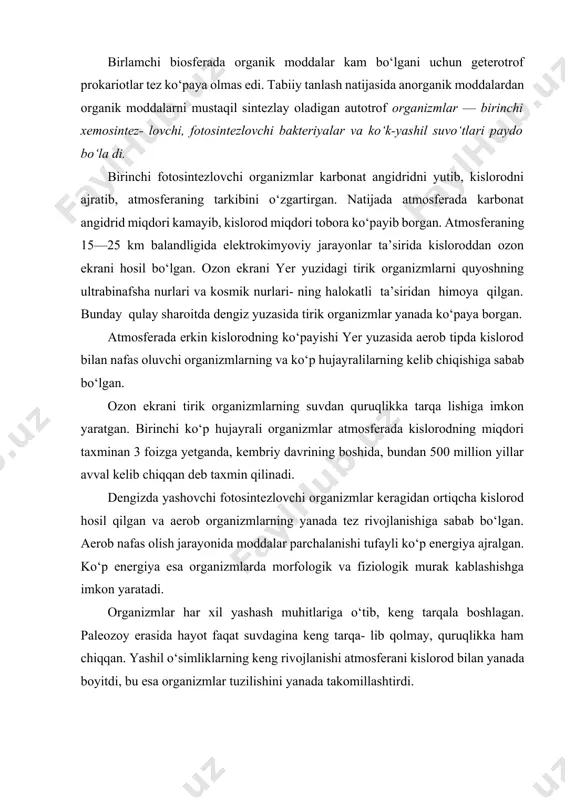 ustaqil sintezlay oladigan autotrof organizmlar — birinchi xemosintez- lovchi, fotosintezlovchi bakteriyalar va ko‘k-yashil suvo‘tlari paydo bo‘la di. birinchi fotosintezlovchi organizmlar karbonat angidridni yutib, kislorodni ajratib, atmosferaning tarkibini o‘zgartirgan. natijada atmosferada karbonat angidrid miqdori kamayib, kislorod miqdori tobora ko‘payib borgan. atmosferaning 15—25 km balandligida elektrokimyoviy jarayonlar ta’sirida kisloroddan ozon ekrani hosil bo‘lgan. ozon ekrani yer yuzidagi tirik organizmlarni quyoshning ultrabinafsha nurlari va kosmik nurlari- ning halokatli ta’siridan himoya qilgan. bunday qulay sharoitda dengiz yuzasida tirik organizmlar yanada ko‘paya borgan. atmosferada erkin kislorodning ko‘payishi yer yuzasida aerob tipda kislorod bilan nafas oluvchi organizmlarning va ko‘p hujayralilarning kelib chiqishiga sabab bo‘lgan. ozon ekrani tirik organizmlarning suvdan quruqlikka tarqa lishiga imkon yaratgan. birinchi ko‘p hujayrali organizmlar atmosferada kislorodning miqdori taxminan 3 foizga yetganda, kembriy davrining boshida, bundan 500 million yillar avval kelib chiqqan deb taxmin qilinadi. dengizda yashovchi fotosintezlovchi organizmlar keragidan ortiqcha kislorod hosil qilgan va aerob organizmlarning yanada tez rivojlanishiga sabab bo‘lgan. aerob …