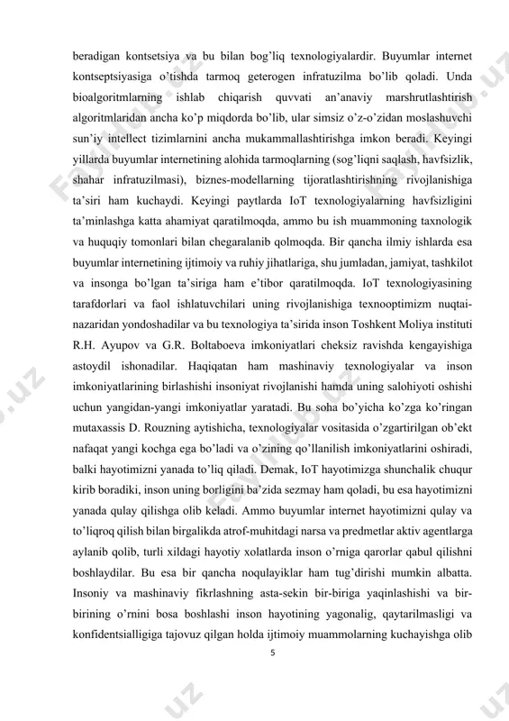 ning rivojlanishiga texnooptimizm nuqtai-nazaridan yondoshadilar va bu texnologiya ta’sirida inson toshkent moliya instituti r.h. ayupov va g.r. boltaboeva imkoniyatlari cheksiz ravishda kengayishiga astoydil ishonadilar. haqiqatan ham mashinaviy texnologiyalar va inson imkoniyatlarining birlashishi insoniyat rivojlanishi hamda uning salohiyoti oshishi uchun yangidan-yangi imkoniyatlar yaratadi. bu soha bo’yicha ko’zga ko’ringan mutaxassis d. rouzning aytishicha, texnologiyalar vositasida o’zgartirilgan ob’ekt nafaqat yangi kochga ega bo’ladi va o’zining qo’llanilish imkoniyatlarini oshiradi, balki hayotimizni yanada to’liq qiladi. demak, iot hayotimizga shunchalik chuqur kirib boradiki, inson uning borligini ba’zida sezmay ham qoladi, bu esa hayotimizni yanada qulay qilishga olib keladi. ammo buyumlar internet hayotimizni qulay va to’liqroq qilish bilan birgalikda atrof-muhitdagi narsa va predmetlar aktiv agentlarga aylanib qolib, turli xildagi hayotiy xolatlarda inson o’rniga qarorlar qabul qilishni boshlaydilar. bu esa bir qancha noqulayiklar ham tug’dirishi mumkin albatta. insoniy va mashinaviy fikrlashning asta-sekin bir-biriga yaqinlashishi va bir-birining o’rnini bosa boshlashi inson hayotining yagonalig, qaytarilmasligi va konfidentsialligiga tajovuz qilgan holda …