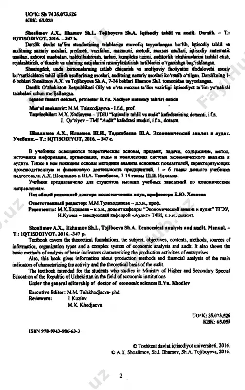 tisodiyot universiteti, 2016. о a.x. shoalimov, sh.i. flhamov, sh.a. tojiboyeva, 2016. 2 m u n d a r i j a kirish.............................................................................................................. 13 i bob. iqtiso diy tahlilning predm eti, vazifalari v a m a zm u n i........................................................................................... 19 1.1. iqtisodiy tahlilning predm eti............................................................. 19 1.2. iqtisodiy tahlilning vazifalari............................................................. 22 1.3. iqtisodiy tahlilning mazmuni va asosiy tamoyillari....................... 23 qisqacha xulosa........................................................................................... 25 nazorat savollari......................................................................................... 25 ii bob. iqtiso diy tahlilning m etodi va unda q o ‘llaniladigan an’anavty vsullar............................ 27 2.1. iqtisodiy tahlil metodi......................................................................... 27 2.2. iqtisodiy tahlil uslubining o‘ziga xos xususiyatlari....................... 29 2.3. iqtisodiy tahlilning maxsus usullari.................................................. 31 qisqacha xulosa........................................................................................... 36 nazorat savollari....................................................................................... 37 iii bob. iq tiso d iy tahlilning turlari, axborot manbalari va iqtisodiy ta h lil ishlarini tashkil e t is h ................................................................................... 39 3.1. xo‘jalik faoiiyatini tahlil qilish turlarini turkumlash va ulaming boshqaruv funksiyalari............................................................................... 39 3.2. iqtisodiy tahlil turlari.......................................................................... 40 3.3. iqtisodi