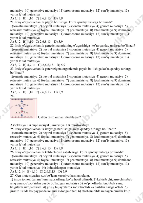 9 18. ushbu rasm nimani ifodalagan? a)deletsiya b) duplikatsiya c) inversiyad) translokatsiya 19.. irsiy o’zgaruvchanlik ro’y beradigan joyiga ko’ra qanday turlarga bo’linadi? 1)somatic mutatsiya 2) neytral mutatsiya 3) spontan mutatsiya 4) genom mutatsiya 5) retsessiv mutatsiya 6) foydali mutatsiya 7) gen mutatsiya 8) letal mutatsiya 9) dominant mutatsiya 10) generative mutatsiya 11) xromosoma mutatsiya 12) sun’iy mutatsiya 13) yarim le’tal mutatsiya a) 3,12 b) 1,10 c) 2,6,8,13 d) 5,9 20. irsiy o’zgaruvchanlik natijasiga ko’ra qanday turlarga bo’linadi? 1)somatic mutatsiya 2) neytral mutatsiya 3) spontan mutatsiya 4) genom mutatsiya 5) retsessiv mutatsiya 6) foydali mutatsiya 7) gen mutatsiya 8) letal mutatsiya 9) dominant mutatsiya 10) generative mutatsiya 11) xromosoma mutatsiya 12) sun’iy mutatsiya 13) yarim le’tal mutatsiya a) 3,12 b) 1,10 c) 2,6,8,13 d) 5,9 21. irsiy o’zgaruvchanlik paydo bo’lishiga ko’ra qanday turlarga bo’linadi? 1)somatic mutatsiya 2) neytral mutatsiya 3) spontan mutatsiya 4) genom mutatsiya 5) retsessiv mutatsiya 6) foydali mutatsiya …