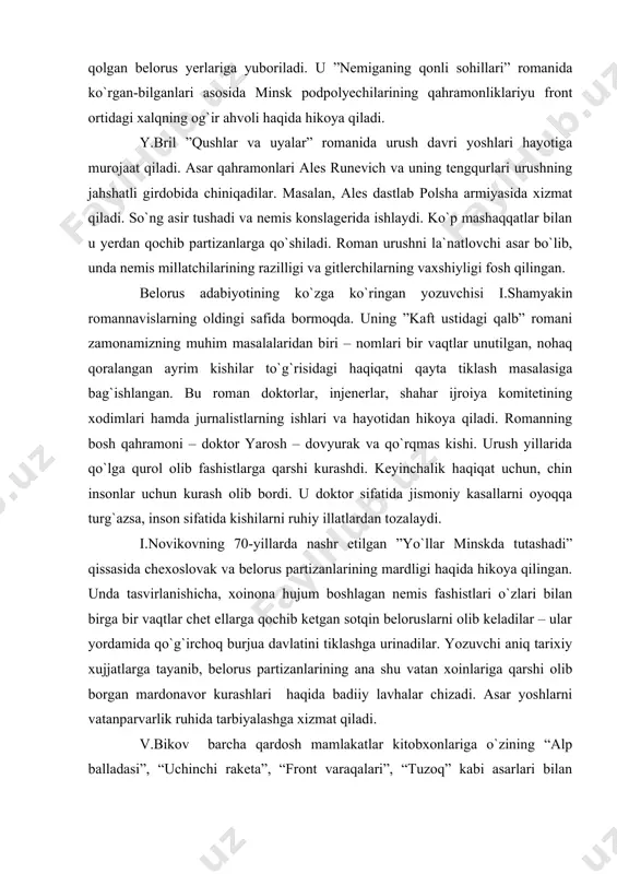 u nashrlarda elga tanilgan. shu yillarda proza janri ancha taraqqiy eta boshladi. i.melejning ”botqoqdagi odamlar” romani barchamizga tanish 20-yillar voqealari, yangicha hayotning tomir otishi, yangi xulq-atvorning shakllanishi, sinfiy kurash jarayonida chiqiniqib borayotgan belorus xalqi vakillari obrazi yaratilgan. qishloq o`qituvchisi vl.karpov jang yillari maxsus topshiriq bilan fashistlar qo`li ostida qolgan belorus yerlariga yuboriladi. u ”nemiganing qonli sohillari” romanida ko`rgan-bilganlari asosida minsk podpolyechilarining qahramonliklariyu front ortidagi xalqning og`ir ahvoli haqida hikoya qiladi. y.bril ”qushlar va uyalar” romanida urush davri yoshlari hayotiga murojaat qiladi. asar qahramonlari ales runevich va uning tengqurlari urushning jahshatli girdobida chiniqadilar. masalan, ales dastlab polsha armiyasida xizmat qiladi. so`ng asir tushadi va nemis konslagerida ishlaydi. ko`p mashaqqatlar bilan u yerdan qochib partizanlarga qo`shiladi. roman urushni la`natlovchi asar bo`lib, unda nemis millatchilarining razilligi va gitlerchilarning vaxshiyligi fosh qilingan. belorus adabiyotining ko`zga ko`ringan yozuvchisi i.shamyakin romannavislarning oldingi safida bormoqda. uning ”kaft ustidagi qalb” romani zamonamizning muhim masalalaridan biri – nomlari bir …