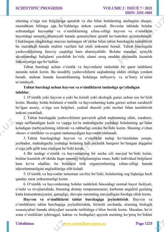 kuzatuvchanlikni o‘stirish ishi uchun sharoit ana shunday yaratiladi. ana shu malaka va ko‘nikmalar asosida tabiatga ehtiyotkorona munosabat ham, unga qiziqish ham tarbiyalanadi. tabiat burchagi bolalarning diqqatini burchakda yashovchi bir necha hayvonlarga, http://www.scientificprogress.uz/ scientific progress volume 2 ǀ issue 7 ǀ 2021 issn: 2181-1601 uzbekistan www.scientificprogress.uz page 1225 ularning o‘ziga xos belgilariga qaratish va shu bilan bolalarning anchagina chuqur, mustahkam bilimga ega bo‘lishlariga imkon yaratadi. bevosita tabiatda bolalar uchratadigai hayvonlar va o‘simliklarning xilma-xilligi hayvon va o‘simliklar hayotidagi umumiy,ahamiyatli hamda qonuniylikni ajratib ko‘rsatishni qiyinlashtiradi. cheklangan miqdordagi maxsus tanlangan ob’ektlar bilan tabiat burchagida tanishtirish bu murakkab hamda muhim vazifani hal etish imkonini beradi. tabiat burchagida yashovchilarning fazoviy yaqinligi ham ahamiyatlidir. bolalar masalan, aytaylik akvariumdagi baliqlarni yaxshilab ko‘rish, ularni uzoq muddat davomida kuzatish imkoniyatiga ega bo‘ladilar. tabiat burchagi uchun o‘simlik va hayvonlarni tanlashda bir qator talablarni nazarda tutish lozim. bu tasodifiy yashovchilarni saqlashning oldini olishga yordam beradi, mehnat hamda kuzatishlarning bolalarga tarbiyaviy va ta’limiy …