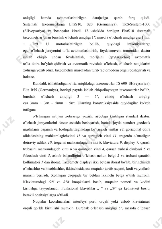lgan eltas10 sistemali taxeometrlar bilan burchak o’lchash aniqligi 1", masofa o’lchash aniqligi esa 1 mm + 2rrt. u motorlashtirilgan bo’lib, quyidagi imkoniyatlarga ega: o’lchash jarayonini to’la avtomatlashtirish, foydalanuvchi tomonidan dastur ishlab chiqib undan foydalanish, mo’ljalni (qaytargichni) avtomatik to’la doira bo’ylab qidirish va avtomatik ravishda o’lchash, o’lchash natijalarini xotiraga yozib olish, taxeometrni masofadan turib radiomodem orqali boshqarish va hokazo. kundalik ishlatiladigan o’rta aniqlikdagi taxeometrlar ts 600 shveysariya), elta r55 (germaniya), hozirgi paytda ishlab chiqarilayotgan taxeometrlar bo’lib, burchak o’lchash aniqligi 3 — 5", chiziq o’lchash aniqligi esa 3mm + 3rrt – 5mm + 5rrt. ularning konstruksiyasida quyidagilar ko’zda tutilgan: o’lchangan natijani xotirasiga yozish, asbobga kiritilgan standart dastur, o’lchash jarayonlarini dastur asosida boshqarish, hamda joyda standart geodezik mashіlarni bajarish va boshqalar.taglikdagi ko’targich vintlar 14, gorizontal doira alidadasining mahkamlagichvinti 13 va qaratgich vinti 11, tregerda o’rnatilgan doiraviy adilak 10, tregerni mahkamlagich vinti 8, klaviatura 9, displey 7, qarash trubasini mahkamlagich vinti 6 va qaratgich …