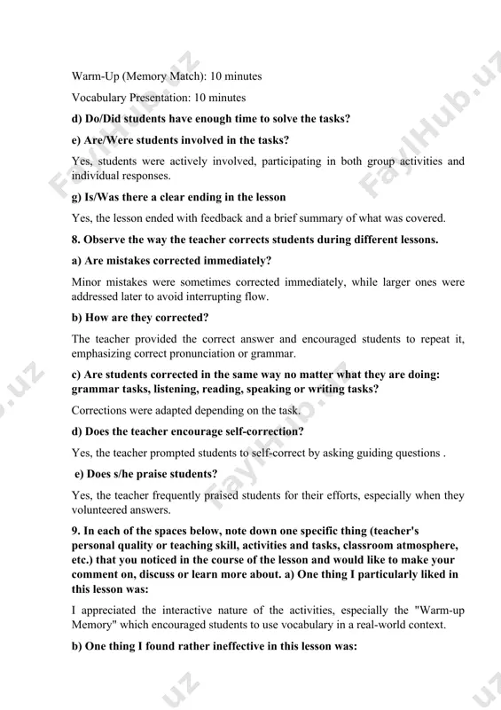 rected immediately? minor mistakes were sometimes corrected immediately, while larger ones were addressed later to avoid interrupting flow. b) how are they corrected? the teacher provided the correct answer and encouraged students to repeat it, emphasizing correct pronunciation or grammar. c) are students corrected in the same way no matter what they are doing: grammar tasks, listening, reading, speaking or writing tasks? corrections were adapted depending on the task. d) does the teacher encourage self-correction? yes, the teacher prompted students to self-correct by asking guiding questions . e) does s/he praise students? yes, the teacher frequently praised students for their efforts, especially when they volunteered answers. 9. in each of the spaces below, note down one specific thing (teacher's personal quality or teaching skill, activities and tasks, classroom atmosphere, etc.) that you noticed in the course of the lesson and would like to make your comment on, discuss or learn …