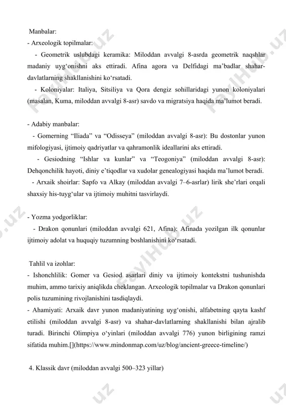 a’lumot beradi. - falsafiy asarlar: sokrat (platon orqali), platon va aristotelning asarlari (miloddan avvalgi 5–4-asrlar) yunon falsafasi, siyosiy nazariya va ilmiy fikrlarni yoritadi. - dramaturgiya: esxil, sofokl va evripidning tragediyalari (miloddan avvalgi 5-asr) va aristofanning komediyalari ijtimoiy, diniy va siyosiy muammolarni aks ettiradi. tahlil va izohlar: - ishonchlilik: gerodot va fukididning asarlari tarixiy manbalar sifatida yuqori darajada ishonchli, ammo gerodotning hikoyalari afsonaviy elementlarni o‘z ichiga olishi mumkin. fukidid esa faktlarga asoslangan tahlili bilan ajralib turadi. falsafiy va dramatik asarlar esa ijtimoiy va madaniy kontekstni tushunishda muhim. - ahamiyati: klassik davr yunon madaniyatining gullagan davri bo‘lib, demokratiya (afinada), falsafa, teatr va me’morchilikning rivojlanishi bilan muhim. eron-yunon urushlari va peloponnes urushi yunon dunyosining siyosiy dinamikasini ochib beradi.[](https://uz.wikipedia.org/wiki/qadimgi_yunoniston) 5. ellinistik davr (miloddan avvalgi 323–30 yillar) manbalar: - arxeologik topilmalar: - aleksandriya, pergamon va antiokiya shaharlari: ellinistik davlatlarning urbanizatsiyasi va madaniy integratsiyasini ko‘rsatadi. - san’at asarlari: “laokoon” haykali va pergamon qurbongohi ellinistik san’atning dramatik …