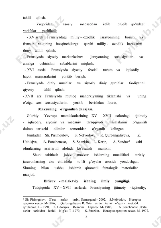 tisodiy, siyosat va madaniy sohadagi ahvoli masalalari ilk bor yangi adabiyotlar asosida bitiruv - malakaviy ish sifatida tadqiq etilmoqda. ilk bor mavjud manbalarga asoslanib, xv asrda fransiyaning siyosiy markazlashuvi va frabsuz xalqining bosqinchilarga qarshi milliy – ozodlik harakatlari yoritib beriladi. shuningdek xvi asrda fransiyada siyosiy feodal tuzum va iqtisodiy hayot, diniy urushlar va siyosiy diniy guruhlar faoliyati ham ilmiy tahlil qilinadi. xvii asrda fransiyada mutloq monarxiyaning tiklanishi hamda monarxiyasining o’ziga xos xususiyatlari ikmiy adabiyotlar asosida yoritib beriladi. ishning aprabasiyasi. bitiruv - malakaviy ish qarshi davlat universiteti tarix fakul’teti ”jahon tarixi va arxeologiya” kafedrasi qoshidagi ”yosh tarixchi” to’garagida ma’ruza qilingan va kafedra yig’ilishlarida muhokamadan o’tgan. bitiruv - malakaviy ishning tuzilishi. bitiruv - malakaviy ish kirish, ikki bob, besh fasl, xulosa va adabiyotlar ro’yxatidan iborat. 1.xv asrda fransiyaning siyosiy markazlashuvi va fransuz xalqining bosqinchilarga qarshi milliy ozodlik harakati. 1.1.xv asrda fransiyadagi milliy ozodlik harakati. xv-xvii asrlarda fransiyada mavjud bo'lgan siyosiy hokimiyatning mazmuni …