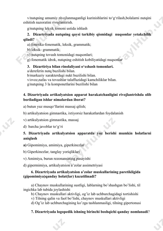 /nutqning 3 la komponetlarini buzilishi bilan 4. dizartriyada artikulyatsion apparat harakatchanligini rivojlantrishda olib boriladigan ishlar nimalardan iborat? a) butun yuz musqо‘llarini massaj qilish; b) artikulyatsion gimnastika, ixtiyorsiz harakatlardan foydalanish v) artikulyatsion gimnastika, massaj d) barcha javoblar to‘g‘ri 5. dizartriyada artikulyatsion apparatda yuz berishi mumkin holatlarni aniqlash a) gipomimiya, amimiya, giperkinezlar b) giperkinezlar, tanglay yoriqliklari v) amimiya, burun rezonansining pasayishi d) gipermimiya, artikulyatsion a’zolar assimetriyasi 6. dizartriyada artikulyatsion a’zolar muskullarining paretikligida (gipomimiya)qanday holat(lar) kuzatilinadi? a) chaynov muskullarining sustligi, lablarning bo’shashgan bo’lishi, til ingichka lab tubida joylashishi b) chaynov muskullari aktivligi, og’iz lab uchburchagidagi tortishishi v) tilning qalin va faol bo’lishi, chaynov muskullari aktivligi d) og’iz lab uchburchagining ko’zga tashlanmasligi, tilning gipertonusi 7. dizartriyada logopedik ishning birinchi boshqichi qanday nomlanadi? a) nutqiy nafasni tog’rilash bosqichi b) kommunikatsiyani shakllantirish bosqichi v) passiv lug’atni tarbiyalash bosqichi d) tayyorlov bosqichi. 8. dizartriyada logopedik ishlarga qo’shimcha tarzda qanday davolovchi ishlar amalga oshiriladi? a) massaj va jismoniy …