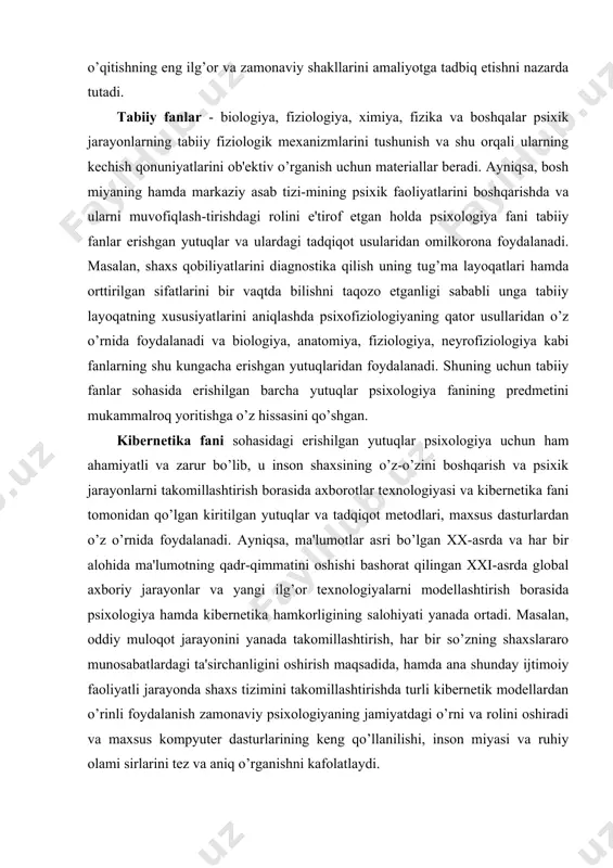 xik jarayonlarni takomillashtirish borasida axborotlar texnologiyasi va kibernetika fani tomonidan qo’lgan kiritilgan yutuqlar va tadqiqot metodlari, maxsus dasturlardan o’z o’rnida foydalanadi. ayniqsa, ma'lumotlar asri bo’lgan xx-asrda va har bir alohida ma'lumotning qadr-qimmatini oshishi bashorat qilingan xxi-asrda global axboriy jarayonlar va yangi ilg’or texnologiyalarni modellashtirish borasida psixologiya hamda kibernetika hamkorligining salohiyati yanada ortadi. masalan, oddiy muloqot jarayonini yanada takomillashtirish, har bir so’zning shaxslararo munosabatlardagi ta'sirchanligini oshirish maqsadida, hamda ana shunday ijtimoiy faoliyatli jarayonda shaxs tizimini takomillashtirishda turli kibernetik modellardan o’rinli foydalanish zamonaviy psixologiyaning jamiyatdagi o’rni va rolini oshiradi va maxsus kompyuter dasturlarining keng qo’llanilishi, inson miyasi va ruhiy olami sirlarini tez va aniq o’rganishni kafolatlaydi. texnika fanlari bilan psixologiyaning o’zaro aloqasi va hamkorligi ayniqsa, hozirgi kunga kelib yaqqol sezilmoqda. bir tomondan, murakkab texnikani boshqaruvchi inson muammosini yechishda, ikkinchi tomondan psixik holatni murakkab qirralarini ochishda maxsus texnik vositalardan foydalanish zarurati bu ikki yo’nalishning erishgan yutuqlarini birlashtirishni nazarda tutadi. masalaning yana bir alohida …
