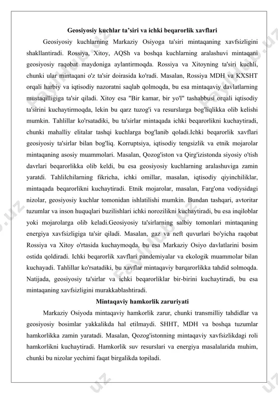 esurslarga bog'liqlikka olib kelishi mumkin. tahlillar ko'rsatadiki, bu ta'sirlar mintaqada ichki beqarorlikni kuchaytiradi, chunki mahalliy elitalar tashqi kuchlarga bog'lanib qoladi.ichki beqarorlik xavflari geosiyosiy ta'sirlar bilan bog'liq. korruptsiya, iqtisodiy tengsizlik va etnik mojarolar mintaqaning asosiy muammolari. masalan, qozog'iston va qirg'izistonda siyosiy o'tish davrlari beqarorlikka olib keldi, bu esa geosiyosiy kuchlarning aralashuviga zamin yaratdi. tahlilchilarning fikricha, ichki omillar, masalan, iqtisodiy qiyinchiliklar, mintaqada beqarorlikni kuchaytiradi. etnik mojarolar, masalan, farg'ona vodiysidagi nizolar, geosiyosiy kuchlar tomonidan ishlatilishi mumkin. bundan tashqari, avtoritar tuzumlar va inson huquqlari buzilishlari ichki norozilikni kuchaytiradi, bu esa inqiloblar yoki mojarolarga olib keladi.geosiyosiy ta'sirlarning salbiy tomonlari mintaqaning energiya xavfsizligiga ta'sir qiladi. masalan, gaz va neft quvurlari bo'yicha raqobat rossiya va xitoy o'rtasida kuchaymoqda, bu esa markaziy osiyo davlatlarini bosim ostida qoldiradi. ichki beqarorlik xavflari pandemiyalar va ekologik muammolar bilan kuchayadi. tahlillar ko'rsatadiki, bu xavflar mintaqaviy barqarorlikka tahdid solmoqda. natijada, geosiyosiy ta'sirlar va ichki beqarorliklar bir-birini kuchaytiradi, bu esa mintaqaning xavfsizligini murakkablashtiradi. mintaqaviy …