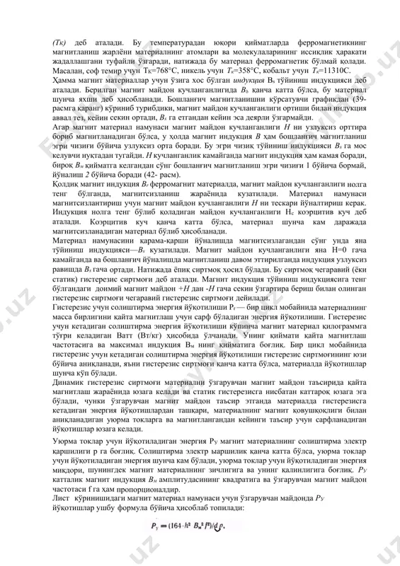 ч магнитланиш эгри чизиғи бўйича узлуксиз орта боради. бу эгри чизиқ тўйиниш индукцияси вs га мос келувчи нуқтадан тугайди. н кучланганлик камайганда магнит индукция ҳам камая боради, бироқ вм қийматга келгандан сўнг бошланғич магнитланиш эгри чизиғи 1 бўйича бормай, йўналиш 2 бўйича боради (42- расм). қолдиқ магнит индукция вr ферромагнит материалда, магнит майдон кучланганлиги нолга тенг бўлганда, магнитсизланиш жараёнида кузатилади. материал намунаси магнитсизлантириш учун магнит майдон кучланганлиги н ни тескари йўналтириш керак. индукция нолга тенг бўлиб қоладиган майдон кучланганлиги нс коэрцитив куч деб аталади. коэрцитив куч қанча катта бўлса, материал шунча кам даражада магнитсизланадиган материал бўлиб ҳисобланади. материал намунасини қарама-қарши йўналишда магнитсизлагандан сўнг унда яна тўйиниш индукцияси—вs кузатилади. магнит майдон кучланганлиги яна н=0 гача камайганда ва бошланғич йўналишда магнитланиш давом эттирилганда индукция узлуксиз равишда вs гача ортади. натижада ёпиқ сиртмоқ ҳосил бўлади. бу сиртмоқ чегаравий (ёки статик) гистерезис сиртмоғи деб аталади. магнит индукция тўйиниш индукциясига тенг бўлгандаги доимий магнит майдон …
