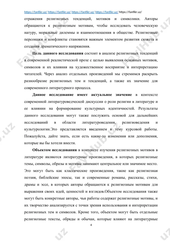 ля выражения своих идей, ценностей и взглядов.объектом исследования также могут быть конкретные авторы, чьи работы содержат религиозные мотивы, и их творчество анализируется с точки зрения использования и интерпретации религиозных тем и символов. кроме того, объектом могут быть отдельные религиозные тексты, обряды и обычаи, которые влияют на литературные произведения и интерпретируются через призму художественного творчества.таким образом, объект исследования в данном контексте представляет собой широкий спектр литературных и религиозных текстов, которые анализируются с целью выявления и понимания влияния религиозных мотивов на художественное выражение, духовные поиски персонажей, формирование смысла произведений и их восприятие читателями. предметом исследования в контексте религиозных мотивов в литературе являются конкретные аспекты, явления и явлений, которые рассматриваются и анализируются в рамках литературного произведения или литературного корпуса. в данном случае, предметом исследования могут быть:1. религиозные темы и мотивы: исследование конкретных тематических линий, мотивов и сюжетных элементов, связанных с религиозными представлениями и практиками.2. символика и аллегория: анализ использования религиозных символов, образов и …