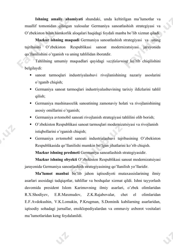 moqlari modernizatsiyasi va rivojlanish istiqbollarini o’rganish chiqish; · germaniya avtomobil sanoati industrialashuvi tajribasining o’zbekiston respublikasida qo’llanilishi mumkin bo’lgan jihatlarini ko’rib chiqish. mazkur ishning predmeti germaniya sanoatlashish strategiyasidir. mazkur ishning obyekti o’zbekiston respublikasi sanoat modernizatsiyasi jarayonida germaniya sanoatlashish strategiyasining qo’llanilish yo’llaridir. ma’lumot manbai bo’lib jahon iqtisodiyoti mutaxassislarining ilmiy asarlari asosidagi tadqiqotlar, tahlillar va boshqalar xizmat qildi. ishni tayyorlash davomida president islom karimovning ilmiy asarlari, o’zbek olimlaridan r.x.shodiyev, e.r.maxmudov, z.k.rajabovalar, chet el olimlaridan e.f.avdokushin, v.k.lomakin, p.krugman, s.dominik kabilarning asarlaridan, iqtisodiy sohadagi jurnallar, ensiklopediyalardan va ommaviy axborot vositalari ma’lumotlaridan keng foydalanildi. bitiruv-malakaviy ishning tarkibiy tuzilishi: diplom ishi kirish qismi, uchta bobdan iborat bo’lgan asosiy qism, xulosa va adabiyotlar ro’yhati qismlarini o’z ichiga oladi. kirish qismida mavzuning dolzarbligi asoslangan, maqsad va vazifalar qo’yilgan va ma’lumot manbalari keltirilgan. birinchi bob “sanoat tarmoqlari rivojlanishining jahon tajribasi” va “germaniya sanoatlashish rivojlanishi bosqichlari” ni yoritgan. ikkinchi bobda germaniya sanoat tarmoqlari industrialashuvining tarixiy tahlili, germaniya mashinasozlik sanoatining zamonaviy holati …