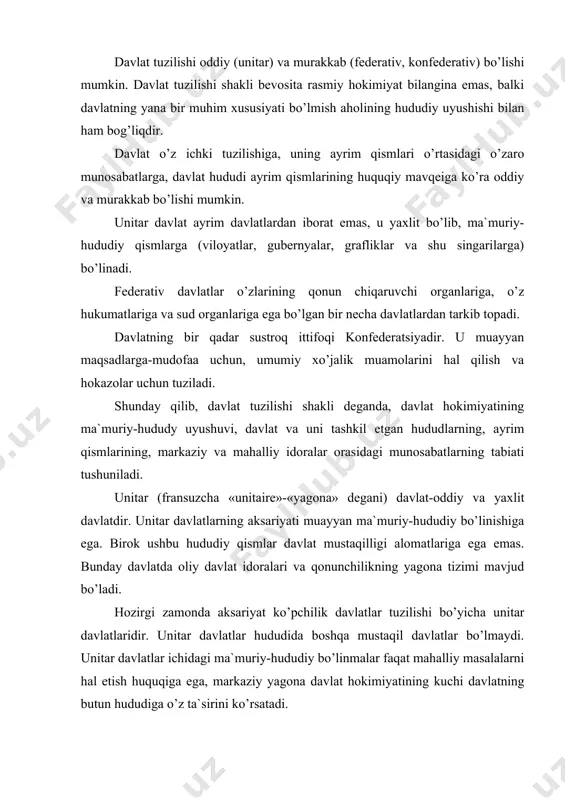 linmalar faqat mahalliy masalalarni hal etish huquqiga ega, markaziy yagona davlat hokimiyatining kuchi davlatning butun hududiga o’z ta`sirini ko’rsatadi. shunday qilib, unitar davlat-shu davlatning ma`muriy-hududiy qismlar (viloyatlar, tumanlar, grafliklar, gubernyalar va shu kabilarga bo’linib, yagona tizimdagi hokimiyat va boshqaruv organlariga, konstitutsiyaga fuqarolikka, muayyan hududga, davlat chegarasiga va o’z qonunchiligiga ega bo’lgan davlatdir.) federativ davlat (lotincha «feodus»-«ittifoq» degani)-murakkab davlat bo’lib, uning sub`yektlari davlat mustaqilligiga ega bo’ladi. kishilik jamiyatining rivojlanishi, ilmiy-texnik taraqqiyot, yangi iqtisodiy muammolar va boshqa omillarning paydo bo’lishi natijasida yaqinlashuv (integratsiya) jarayonlari boshlanadi. bular esa murakkab davlatlarning barpo etlishiga olib keladi. ittifoq federatsiyasining hududi undagi sub`yektlar hududlari majmuidan iborat. har bir federatsiya o’z sub`yektlarining fuqarolari majmuidan iborat. har bir federatsiya sub`yektlarining fuqarolari ayni paytda butun mamlakatning ham fuqarolari hisoblanadilar. bunday davlat yagona federal qurolli kuchlar, moliya, soliq va pul tizimlariga ega bo’ladi. federal idoralar yagona tashqi siyosatni amalga oshiradilar. federatsiya sub`yektlari ham o’zlarining qo’shinlariga ega bo’lishi mumkin. federal davlatda davlat …