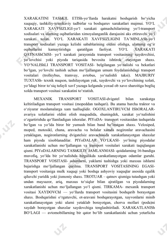 un qurilgan yoki moslashtirilgan yer bo‘lagi yoxud sun’iy inshoot yuzasi. yo‘l avtomobil va shaxar elektr transporti yo‘llarini hamda trotuarlarni o‘z ichiga oladi. yo‘l berish- yo‘l harakati qatnashchilariga nisbatan imtiyozi bo‘lgan boshqa yo‘l xarakati qatnashchisining xarakat yo‘nalishi yoki tezligini o‘zgartirishga majbur etishi mumkin bo‘lgan xollarda xarakatni davom ettirmasligini yoki boshlamasligini, biror bir manyavr bajarishi mumkin emasligini bildiruvchi talab. yo‘l yoqasi- yo‘lning qatnov qismiga u bilan bir satxda bevosita tutashgan, qoplama turi bilan farq qiladigan yoki 1.1 yo‘l chizig‘i yordamida ajratilgan, qoidalarga muvofiq xarakatlanish, to‘xtash va to‘xtab turish uchun mo‘ljallangan bo‘lagi. yo‘lovchi - transport vositasidagi (xaydovchidan tashqari) shaxs. yo‘l-transport hodisasi- transport vositasining yo‘lda xarakatlanishi jarayonida ro‘y bergan, fuqarolarning xalok bo‘lishiga yoki sog‘ligiga zarar yetkazilishiga, transport vositalari, inshootlar, yuklarning shikastlanishi yoxud boshqa moddiy zarar yetishiga sabab bo‘lgan xodisa. yo‘l xarakati-odamlar va yuklarning transport vositasi yordamida yoki bunday vositalarsiz yo‘llar doirasida xarakatlanishi jarayonida yuzaga keluvchi munosabatlar majmui. yo‘l xarakatini tashkil etish-yo‘llarda harakatni boshqarish bo‘yicha …
