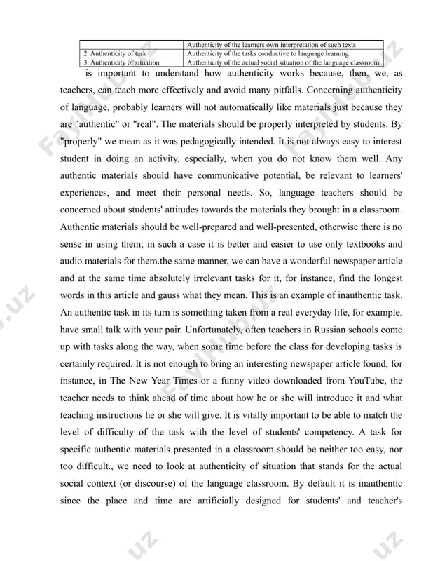 d for students' and teacher's convenience. it is not natural and spontaneous as in a real life. in fact this facet of authenticity could be omitted because it does not have much practical application value. nevertheless, it helps to see the whole picture. in addition, learners, in their capacity as knowers and users of language, are quite capable of extrapolating from the classroom situation, and that consequently we need not be worried about the artificiality of the classroom situation.is also some criticism of the common understanding of authenticity. in particular taylor arrives to the conclusion that the main problem of authenticity and genuineness concludes in the idea of "naturalness". what is "natural"? does "naturalness" mean the same thing to everyone? however, he suggests to leave this endless debates and concentrate instead on "the use and interpretation of texts, which alone can make them authentic" (1994, p.4). he says that we …