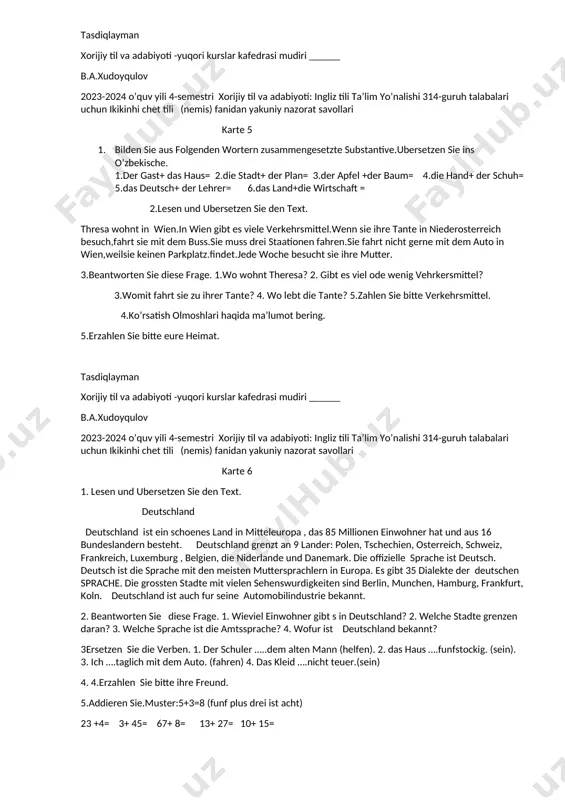 portarten kennen sie? 2. wo liegt usbekistan? 3.welche staaten grenzt usbekistan? 4.welche sportstars kennen sie? 3.ne3nnen sie von folgenden grundzahlwortern die ordnnngszahlworter. 1,2,3,56,34,13,45,76,90. 4.erzahlen sie bitte ihre freund. 5.addieren sie.muster:5+3=8 (funf plus drei ist acht) 23 +4= 3+ 45= 67+ 8= 13+ 27= 10+ 15= tasdiqlayman xorijiy til va adabiyoti -yuqori kurslar kafedrasi mudiri ______ b.a.xudoyqulov 2023-2024 o’quv yili 4-semestri xorijiy til va adabiyoti: ingliz tili ta’lim yo’nalishi 314-guruh talabalari uchun ikikinhi chet tili (nemis) fanidan yakuniy nazorat savollari karte 5 1. bilden sie aus folgenden wortern zusammengesetzte substantive.ubersetzen sie ins o’zbekische. 1.der gast+ das haus= 2.die stadt+ der plan= 3.der apfel +der baum= 4.die hand+ der schuh= 5.das deutsch+ der lehrer= 6.das land+die wirtschaft = 2.lesen und ubersetzen sie den text. thresa wohnt in wien.in wien gibt es viele verkehrsmittel.wenn sie ihre tante in niederosterreich besuch,fahrt sie mit dem buss.sie muss drei staationen fahren.sie fahrt nicht gerne mit dem …