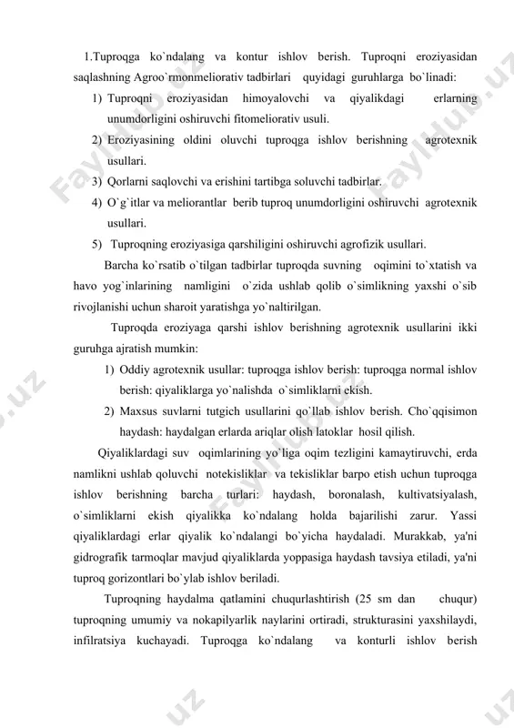 yaxshilaydi, infilratsiya kuchayadi. tuproqga ko`ndalang va konturli ishlov bеrish samaradorligi agrotеxnik usuli qo’llash haraktеriga, tuproqning turgunligiga yog’ingarchilik miqdoriga, qiyaliklar konfiguratsiyaga bog`liq. 2. еrni cho`qqisimon haydash. bu usulda еrni haydash nishablik yuqori bo`lgan qiyaliklarda va oqim suvlari katta bo`lgan rayon hududlarida qo`llaniladi. chunki (val)-haydash bilan birga amalga oshiriladi. haydashda plugning otvallaridan biri uzaytiriladi. ushbu chuqur haydashda 20-25 sm balandlikda vallar shakllanadi. ularning oraliqlari plug eniga tеng bo`ladi. cho`qqisimon haydash pluglardan birining otvalini olish bilan ham amalga oshiriladi. zinapoyadan haydash 6-8 sm nishablikgacha bo`lgan tomonlamali qiyaliklarda qo`llaniladigan eng qulay agrotеxnik usuldir. bu usulda haydash oddiy to`rt otvalli plug yordamida bajariladi. pluglarning birinchi va to`rtinchilariga nisbatan 12-15 sm pastda joylashgan. 3.tuproqni suv eroziyasidan asrashda o`t o`simliklari ekishning mеlioratsiya usullari. yaylov mеlioratsiyasi qirg`oq bo`ylarida va soylar tubidan o`t o`lan ekish bilan hosildor tuproq yaratish hamda uni suv eroziyasidan asrashning samarali vositasidir. tuproqni muhofazalovchi almashlab ekish tarmog`ida ko`p yillik o`tlar katta o`rin tutadi. ular odatda …