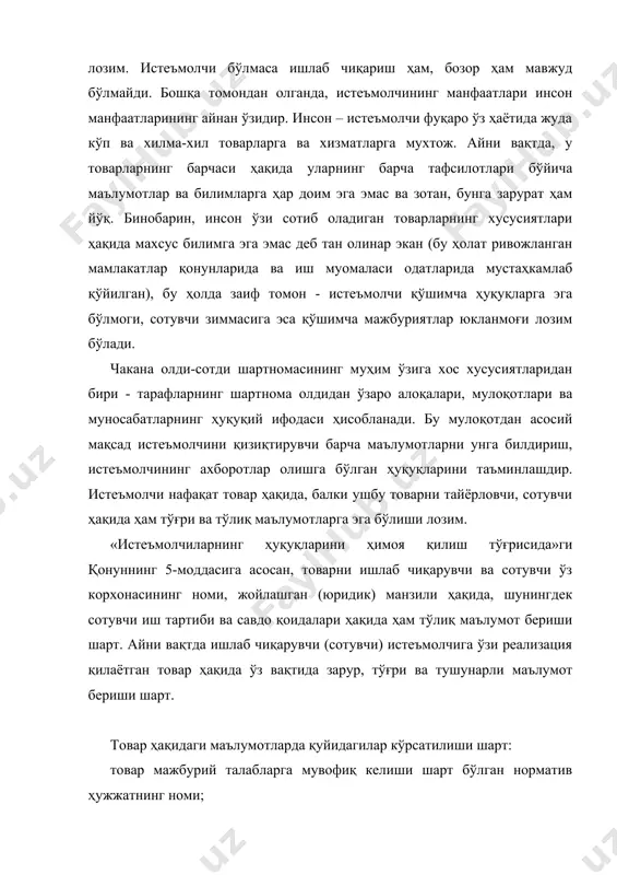 тлари; товарнинг хизмат (яроқлилик) муддати ва ушбу муддат ўтиши оқибатлари; ишлаб чиқарувчининг номи, мулкчилик шакли, руйхатга олиш ва лицензия гувоҳномасининг номери; ишлаб чиқарувчининг ҳамда улар истеъмолчидан даъво қабул қилишга ваколат берган, шунингдек, таъмирлаш ишларини бажарадиган ва техникавий хизмат кўрсатадиган корхоналарнинг манзиллари; товарларни сақлаш, хавфсиз утилизация қилиш усуллари ҳамда қоидалари. агар товар сертификатлаштирилиши лозим бўлса, сертификатга доир маълумотлар. товар ҳақида нотўғри маълумот берилган тақдирда ёки бу маълумотлар етарли даражада тўлиқ бўлмаса ва бунинг оқибатида истеъмолчи зарур истеъмол хоссаларига эга бўлмаган товар сотиб олишига сабаб бўлса, харидор шартномани бекор қилишга ва ўзига етказилган зарарларнинг қопланишини талаб қилишга ҳақли. сотиб олинган товар ундан кўзланган мақсадда фойдалана олмасликка сабаб бўлса, истеъмолчи бундай маълумотларнинг кўпи билан уч кун ичида берилишини талаб қилишга ҳақли. агар бу шарт бажарилмаса, истеъмолчи шартномани бекор қилиб, зарарнинг қопланишини (товар учун тўланган ҳақни, товарни уйга келтириш бўйича транспорт харажатлари ва ш.к) талаб қилишга ҳақли. истеъмолчининг товар ҳақидаги нотўғри ёки етарли даражада …
