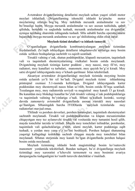 material sarfi va boshqalar imkoniyatni chegaralaydi. hozirgi zamonaviy avtotraktor dvigatellarda aralash (kombinatsiyalashgan) moylash usuli qo’llanilgan. chunki bunda ishqalanuvchi detallarning murakkab sirtlariga moy bosim ostida, qolgan detallarga esa sachratib yetkazib beriladi. avtotraktor dvigatellarining detallarini moylash uchun yuqori sifatli motor moylari ishlatiladi. dvigatellarning ishonchli ishlashi ko’pincha motor moylarining sifatiga bog’liq. moy tarkibida mexanik aralashmalar va suv bo’lmasligi lozim. moyga mexanik aralashmalar va suv asosan tashishda, qabul qilishda, berishda va saqlashda tushadi, mexanik aralashmalar esa dvigatellar, ayniqsa serchang sharoitda ishlaganda tushadi. shu sababli barcha operatsiyalarni bajarishda moyga mexanik aralashma va suv qo’shilishining oldin olish zarur. moylash tizimi detallari va ishlash tamoyili o’rganiladigan dvigatellarda kombinatsiyalangan moylash tizimidan foydalaniladi. zo’riqib ishlaydigan detallarni ishqalanuvchi sirtlariga moy bosim ostida uzliksiz boshqalariga sachritib va oqizib uzatiladi. tirsakli valning o’zak, shatun podshipniklar, klapanli mexanizm, taqsimlash vali va taqsimlash shesternyalarining vtulkalari bosim ostida moylanadi. dvigatelning moylash tizimiga karter poddoni , moy nasosi, moy fil’tri, moy radiatori, moy kanallari va turbalari, …