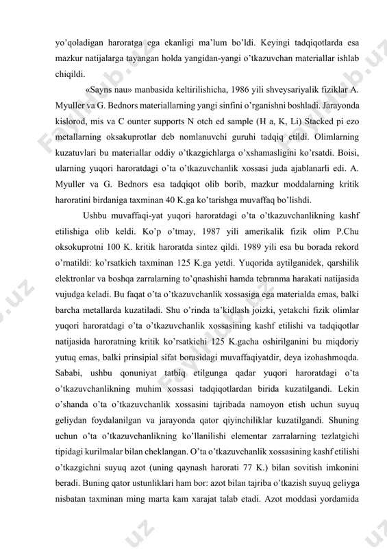 mis va c ounter supports n otch ed sample (н а, k, li) stacked pi ezo metallarning oksakuprotlar deb nomlanuvchi guruhi tadqiq etildi. olimlarning kuzatuvlari bu materiallar oddiy o’tkazgichlarga o’xshamasligini ko’rsatdi. boisi, ularning yuqori haroratdagi o’ta o’tkazuvchanlik xossasi juda ajablanarli edi. a. myuller va g. bednors esa tadqiqot olib borib, mazkur moddalarning kritik haroratini birdaniga taxminan 40 k.ga ko’tarishga muvaffaq bo’lishdi. ushbu muvaffaqi-yat yuqori haroratdagi o’ta o’tkazuvchanlikning kashf etilishiga olib keldi. ko’p o’tmay, 1987 yili amerikalik fizik olim p.chu oksokuprotni 100 k. kritik haroratda sintez qildi. 1989 yili esa bu borada rekord o’rnatildi: ko’rsatkich taxminan 125 k.ga yetdi. yuqorida aytilganidek, qarshilik elektronlar va boshqa zarralarning to’qnashishi hamda tebranma harakati natijasida vujudga keladi. bu faqat o’ta o’tkazuvchanlik xossasiga ega materialda emas, balki barcha metallarda kuzatiladi. shu o’rinda ta’kidlash joizki, yetakchi fizik olimlar yuqori haroratdagi o’ta o’tkazuvchanlik xossasining kashf etilishi va tadqiqotlar natijasida haroratning kritik ko’rsatkichi 125 k.gacha oshirilganini bu miqdoriy yutuq …