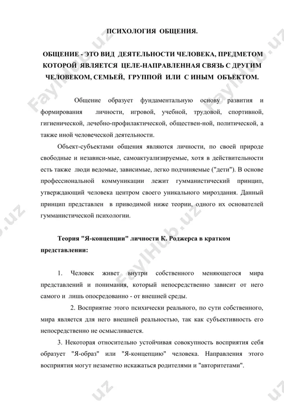 ивая совокупность восприятия себя образует "я-образ" или "я-концепцию" человека. направления этого восприятия могут незаметно искажаться родителями и "авторитетами". 4. человек действует в направлении сохранности, актуализации и развития "я-образа", так как это его личное психическое "тело" - он ведет себя прежде всего в соответствии со своими эмоциями, восприятиями, "я-образом" или "я-концепцией", которые могут сильно отличаться от истинной ценности их объективных оснований. 5. всякая информация и переживание наилучшим образом усваивается, актуализируется и сохраняется в памяти и далее влияет на поведение, если она соответствует "я-образу". эти 5 пунктов (из 18) теории к.роджерса являются основаниями закона конгруэнтности или взаимоуподобления при всяком общении. цели общения в наиболее общем смысле заключаются в обеспечении психического го-меостаза индивидуальных и их надиндивидуальных систем - семьи, группы, коллектива: эмоциональные - активация - деактивация. информационные - обогащение, структурирование, дифференцировка, интегрирование. программные - методы, технология, алгоритмы, планы. предметные - сырьё, средства, др. материалы, носители культуральных ценностей. практические - мануальное и тому подобное …