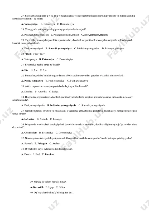 urgiyada yatrogen patalogiyaning qanday turlari mavjud? a. psixogen,fizik,infeksion b. psixogen,somatik,aralash c. dori,psixogen,aralash 29. turli tibbiy muolajalar jarrohlik operatsiyalari, davolash va profilaktik muolajalar natijasida kelib chiquvchi kasallik nima deb ataladi?. a. dori yatrogeniyasi b. somatik yatrogeniyasi c. infeksion yatrogeniya d. psixogen yatrogen 30. “baxtli o’lim” bu-? a. yatrogeniya b. evtanaziya c. deontologiya 31. evtanaziya nechta turga bo’linadi? a. 2 ta b. 3 ta c. 5 ta 32. bemor hayotini ta’minlab turgan davoni tibbiy xodim tomonidan qasddan to’xtatish nima deyiladi? a. passiv evtanaziya b. faol evtanaziya c. fizik evatanaziya 33. aktiv va passiv evtanaziya qaysi davlatda jinoyat hisoblanadi?. a. kossiya b. amerika c. italiya 34. diagnostik,organizatsion, davolash-profilaktiya tadbirlarda aseptika qonunlariga rioya qilmaslikning asosiy sababi nimada?. a. dori yatrogeniyasida b. infeksion yatrogeniyada c. somatik yatrogeniyada 35. gemokompanent terapiya va emlashlarni o’tkazishda ehtiyotkorlik qoidalarini buzish qaysi yatrogen patologiya turiga kiradi?. a. infeksion b. aralash c. psixogen 36. diagnostik va davolash patologiyalari, davolash va tashxis …