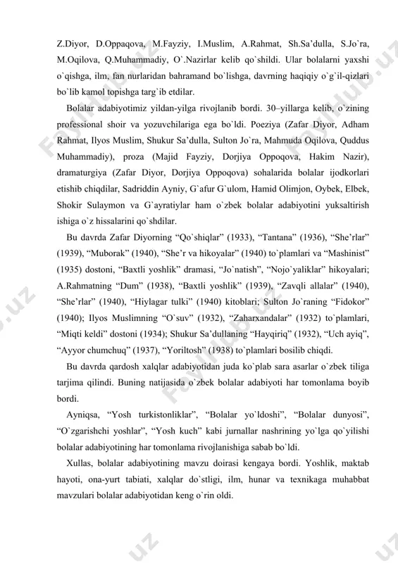 ; ilyos muslimning “o`suv” (1932), “zaharxandalar” (1932) to`plamlari, “miqti keldi” dostoni (1934); shukur sa’dullaning “hayqiriq” (1932), “uch ayiq”, “ayyor chumchuq” (1937), “yoriltosh” (1938) to`plamlari bosilib chiqdi. bu davrda qardosh xalqlar adabiyotidan juda ko`plab sara asarlar o`zbek tiliga tarjima qilindi. buning natijasida o`zbek bolalar adabiyoti har tomonlama boyib bordi. ayniqsa, “yosh turkistonliklar”, “bolalar yo`ldoshi”, “bolalar dunyosi”, “o`zgarishchi yoshlar”, “yosh kuch” kabi jurnallar nashrining yo`lga qo`yilishi bolalar adabiyotining har tomonlama rivojlanishiga sabab bo`ldi. xullas, bolalar adabiyotining mavzu doirasi kengaya bordi. yoshlik, maktab hayoti, ona-yurt tabiati, xalqlar do`stligi, ilm, hunar va texnikaga muhabbat mavzulari bolalar adabiyotidan keng o`rin oldi. xalqimizda: “ona yurting omon bo`lsa, rangi-ro`ying somon bo`lmas”, degan naql bor. sobiq ittifoqqa nemis-fashist bosqinchilarining xiyonatkorona bostirib kirishi o`z baxtini, kelajagini halol mehnati bilan bunyod etayotgan xalqning oromini, tinchligini buzdi. urushning birinchi kunlaridanoq oybek, hamid olimjon, g`afur g`ulom, sobir abdulla, uyg`un, maqsud shayxzoda, zafar diyor, amin umariy, g`ayratiy, mirtemir, ilyos muslim, sulton jo`ra va …