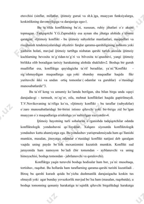 shu bilan birga unda «quyi darajada»gi - turmush, ro`zg`or, oila, mehnat konfliktlari haqida gapirilmaydi. t.v.novikovaning ta`rifiga ko`ra, «ijtimoiy konflikt - bu taraflar (subyektlar) o`zaro munosabatlaridagi bir-birini istisno qiluvchi yoki bir-biriga zid bo`lgan muayyan o`z maqsadlariga erishishga yo`naltirilgan vaziyatdir»4. ijtimoiy hayotning turli sohalarini o`rganishda tadqiqotchilar odatda konfliktologik yondashuvni qo`llaydilar. xalqaro siyosatda konfliktologik yondashuv katta ahamiyatga ega. bu yondashuv yurisprudensiyada ham qo`llanishi mumkin, masalan, jinoyatga odamlar o`rtasidagi konflikt natijasi deb qaralgan vaqtda uning paydo bo`lish mexanizmini kuzatish mumkin. konflikt sud jarayonida ham namoyon bo`ladi (bir tomondan - ayblanuvchi va uning himoyachisi, boshqa tomondan - jabrlanuvchi va qoralovchi). konfliktga yaqin turuvchi boshqa hodisalar ham bor, ya`ni: musobaqa, tortishuv, raqobat. bu hollarda ham taraflarning qarama-qarshi turishi kuzatiladi . biroq bu qarshi kurash qoida bo`yicha dushmanlik darajasigacha keskin tus olmaydi yoki agar bunday yovuzkorlik mavjud bo`lsa ham (masalan, raqobatda), u boshqa tomonning qonuniy harakatiga to`sqinlik qiluvchi birgalikdagi harakatga aylanmaydi. har qaysi taraf yutuqqa erishishga intilib, …