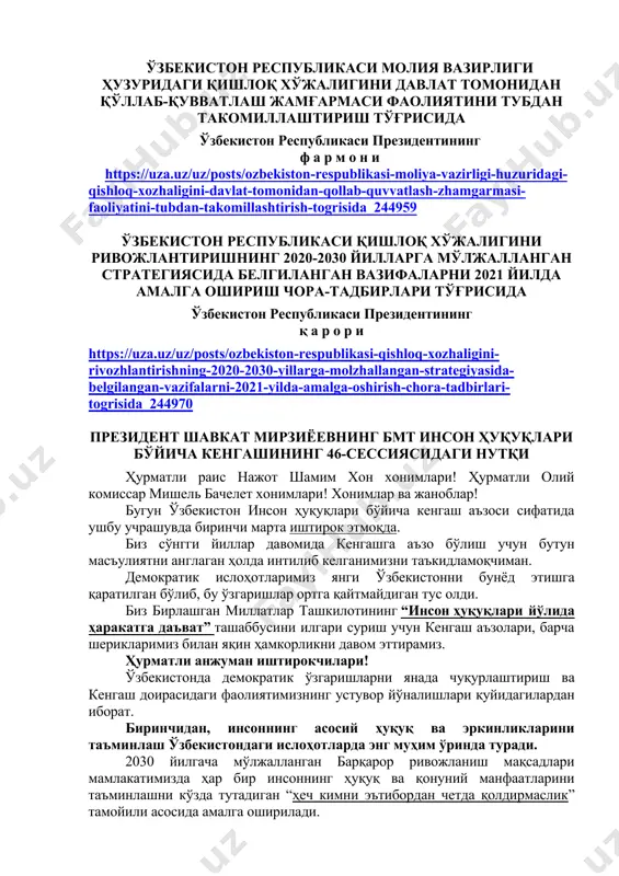 ентининг ф а р м о н и https://uza.uz/uz/posts/ozbekiston-respublikasi-moliya-vazirligi-huzuridagi-qishloq-xozhaligini-davlat-tomonidan-qollab-quvvatlash-zhamgarmasi-faoliyatini-tubdan-takomillashtirish-togrisida_244959 ўзбекистон республикаси қишлоқ хўжалигини ривожлантиришнинг 2020-2030 йилларга мўлжалланган стратегиясида белгиланган вазифаларни 2021 йилда амалга ошириш чора-тадбирлари тўғрисида ўзбекистон республикаси президентининг қ а р о р и https://uza.uz/uz/posts/ozbekiston-respublikasi-qishloq-xozhaligini-rivozhlantirishning-2020-2030-yillarga-molzhallangan-strategiyasida-belgilangan-vazifalarni-2021-yilda-amalga-oshirish-chora-tadbirlari-togrisida_244970 президент шавкат мирзиёевнинг бмт инсон ҳуқуқлари бўйича кенгашининг 46-сессиясидаги нутқи ҳурматли раис нажот шамим хон хонимлари! ҳурматли олий комиссар мишель бачелет хонимлари! хонимлар ва жаноблар! бугун ўзбекистон инсон ҳуқуқлари бўйича кенгаш аъзоси сифатида ушбу учрашувда биринчи марта иштирок этмоқда. биз сўнгги йиллар давомида кенгашга аъзо бўлиш учун бутун масъулиятни англаган ҳолда интилиб келганимизни таъкидламоқчиман. демократик ислоҳотларимиз янги ўзбекистонни бунёд этишга қаратилган бўлиб, бу ўзгаришлар ортга қайтмайдиган тус олди. биз бирлашган миллатлар ташкилотининг “инсон ҳуқуқлари йўлида ҳаракатга даъват” ташаббусини илгари суриш учун кенгаш аъзолари, барча шерикларимиз билан яқин ҳамкорликни давом эттирамиз. ҳурматли анжуман иштирокчилари! ўзбекистонда демократик ўзгаришларни янада чуқурлаштириш ва кенгаш доирасидаги фаолиятимизнинг устувор йўналишлари қуйидагилардан иборат. биринчидан, инсоннинг асосий ҳуқуқ ва эркинликларини таъминлаш ўзбекистондаги …