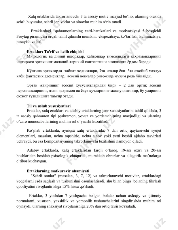5 bosqichli freytag piramidasi orqali tahlil qilinishi mumkin: ekspozitsiya, ko‘tarilish, kulminatsiya, pasayish va hal. ertaklar: ta'rif va kelib chiqishi мифологик ва диний ишоралар, ҳайвонлар тимсолидаги қаҳрамонларнинг иштироки эртакнинг маданий-тарихий контекстини аниқлашга ёрдам беради. кўпгина эртакларда табиат ҳодисалари, 7та аждар ёки 3та ажойиб махлуқ каби фантастик элементлар, асосий воқеалар ривожида муҳим роль ўйнайди. эртак жанрининг асосий хусусиятларидан бири – 2 дан ортиқ асосий персонажларнинг, яъни қаҳрамон ва ёвуз кучларнинг мавжудлигидир, бу уларнинг сюжет тузилишига таъсир этади. til va uslub xususiyatlari ertaklar, xalq ertaklari va adabiy ertaklarning janr xususiyatlarini tahlil qilishda, 3 ta asosiy qahramon tipi (qahramon, yovuz va yordamchi)ning mavjudligi va ularning o’zaro munosabatlarining muhim rol o’ynashi kuzatiladi. ko’plab ertaklarda, ayniqsa xalq ertaklarida, 7 dan ortiq qaytaruvchi syujet elementlari, masalan, uchta topshiriq, uchta sinov yoki yetti boshli ajdaho tasvirlari uchraydi, bu esa kompozitsiyaning takrorlanuvchi tuzilishini namoyon qiladi. adabiy ertaklarda, xalq ertaklaridan farqli o’laroq, 19-asr oxiri va 20-asr boshlaridan boshlab psixologik chuqurlik, …
