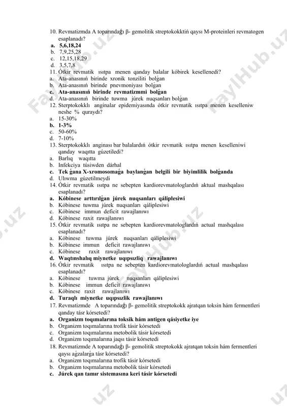 waqıtta gúzetiledi? a. barlıq waqıtta b. infekciya túsiwden dárhal c. tek ǵana x-xromosomaǵa baylanǵan belgili bir biyimlilik bolǵanda d. ulıwma gúzetilmeydi 14. ótkir revmatik ısıtpa ne sebepten kardiorevmatologlardıń aktual mashqalası esaplanadı? a. kóbinese arttırılǵan júrek nuqsanları qáliplesiwi b. kóbinese tuwma júrek nuqsanları qáliplesiwi c. kóbinese immun deficit rawajlanıwı d. kóbinese raxit rawajlanıwı 15. ótkir revmatik ısıtpa ne sebepten kardiorevmatologlardıń actual mashqalası esaplanadı? a. kóbinese tuwma júrek nuqsanları qáliplesiwi b. kóbinese immun deficit rawajlanıwı c. kóbinese raxit rawajlanıwı d. waqtınshalıq miynetke uqıpsızliq rawajlanıwı 16. ótkir revmatik ısıtpa ne sebepten kardiorevmatologlardıń actual mashqalası esaplanadı? a. kóbinese tuwma júrek nuqsanları qáliplesiwi b. kóbinese immun deficit rawajlanıwı c. kóbinese raxit rawajlanıwı d. turaqlı miynetke uqıpsızlik rawajlanıwı 17. revmatizmde a toparındaǵı β- gemolitik streptokokk ajratqan toksin hám fermentleri qanday tásr kórsetedi? a. organizm toqımalarına toksik hám antigen qásiyetke iye b. organizm toqımalarına trofik tásir kórsetedi c. organizm toqımalarına metobolik tásir kórsetedi d. organizm toqımalarına jaqsı …