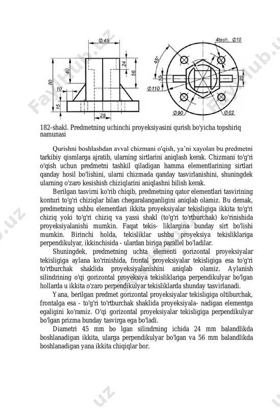 redmetning uchta elementi gorizontal proyeksiyalar tekisligiga aylana ko'rinishida, frontal proyeksiyalar tekisligiga esa to'g'ri to'rtburchak shaklida proyeksiyalanishini aniqlab olamiz. aylanish silindrining o'qi gorizontal proyeksiya tekisliklariga perpendikulyar bo'lgan hollarda u ikkita o'zaro perpendikulyar tekisliklarda shunday tasvirlanadi. yana, berilgan predmet gorizontal proyeksiyalar tekisligiga oltiburchak, frontalga esa - to'g'ri to'rtburchak shaklida proyeksiyala- nadigan elementga egaligini ko'ramiz. o'qi gorizontal proyeksiyalar tekisligiga perpendikulyar bo'lgan prizma bunday tasvirga ega bo'ladi. diametri 45 mm bo lgan silindrning ichida 24 mm balandlikda boshlanadigan ikkita, ularga perpendikulyar bo'lgan va 56 mm balandlikda boshlanadigan yana ikkita chiqiqlar bor. 182-shakl. predmetning uchinchi proyeksiyasini qurish bo'yicha topshiriq namunasi 183-shakl. predmetning uchinchi proyeksiyasini qurish bo'yicha topshiriqni bajarish namunasi berilgan predmetni chegaralovchi sirtlarning xususiyatlarni aniqlab bo'lgandan keyin, uni xayolan bir nechta elementlarga ajratish mumkin: silindr shaklidagi va diametri 10 mm bo'lgan to'rtta bo'ylama teshigi 90 mm li aylana bo'ylab tekis joylashgan hamda markazida o'lchami 25x25 mm kvadrat teshigi bo'lgan asos; asosda joylashgan oltiburchakli prizma, uning …