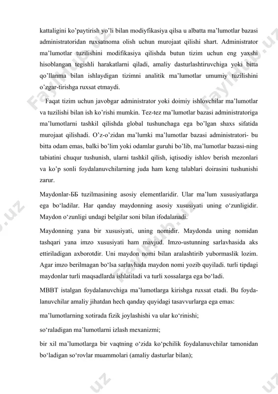 umotlarni tashkil qilishda global tushunchaga ega bo’lgan shaxs sifatida murojaat qilishadi. o’z-o’zidan ma’lumki ma’lumotlar bazasi administratori- bu bitta odam emas, balki bo’lim yoki odamlar guruhi bo’lib, ma’lumotlar bazasi-ning tabiatini chuqur tushunish, ularni tashkil qilish, iqtisodiy ishlov berish mezonlari va ko’p sonli foydalanuvchilarning juda ham keng talablari doirasini tushunishi zarur. maydonlar-бб tuzilmasining asosiy elementlaridir. ular ma’lum xususiyatlarga ega bo‘ladilar. har qanday maydonning asosiy xususiyati uning o‘zunligidir. maydon o‘zunligi undagi belgilar soni bilan ifodalanadi. maydonning yana bir xususiyati, uning nomidir. maydonda uning nomidan tashqari yana imzo xususiyati ham mavjud. imzo-ustunning sarlavhasida aks ettiriladigan axborotdir. uni maydon nomi bilan aralashtirib yubormaslik lozim. agar imzo berilmagan bo‘lsa sarlavhada maydon nomi yozib quyiladi. turli tipdagi maydonlar turli maqsadlarda ishlatiladi va turli xossalarga ega bo‘ladi. mbbt istalgan foydalanuvchiga ma’lumotlarga kirishga ruxsat etadi. bu foyda- lanuvchilar amaliy jihatdan hech qanday quyidagi tasavvurlarga ega emas: ma’lumotlarning xotirada fizik joylashishi va ular ko‘rinishi; so‘raladigan ma’lumotlarni izlash mexanizmi; bir xil …