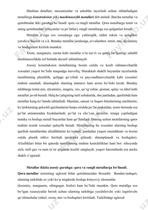 sh uchun material, ya’ni yarim fabrikatni qayta ishlash yana davom ettirilishi kerak. demak, bir ishlab chiqarishda tayyorlangan material (mahsulot) boshqa ishlab chiqarish uchun yarim fabrikat hisoblanadi. mashina detallari, mexanizmlar va asboblar tayerlash uchun ishlatiladigan metallarga konstruksion yoki mashinasozlik metallari deb ataladi. barcha metallar va qotishmalar ikki guruhga bо‘linadi: qora va rangli metallar. qora metallarga temir va uning qotishmalari (chuyanlar va pо‘latlar), rangli metallarga esa qolganlari kiradi. metallar о‘ziga xos xossalarga ega: yaltiroqlik, elektr tokini va issiqlikni yaxshi о‘tkazish va x.k. bunday metallar jumlasiga, avvalambor, temir, mis, alyuminiy va boshqalarni kiritish mumkin. xrom, marganets, surma kabi metallar о‘ta mо‘rt va qattiq bо‘lganligi sababli mashinasozlikda sof holatda deyarli ishlatilmaydi. asosiy konstruksion metallarning bosim ostida va kesib ishlanuvchanlik xossalari yuqori bо‘lishi maqsadga muvofiq. murakkab shaklli buyumlar tayerlashda metallarning plastiklik, qolipga qо‘yilish va payvandlanuvchanlik kabi xossalari muhim sanaladi, shuningdek ularning tannarxi ham arzon bо‘lishi kerak. bunday talablarga temir,mis, alyuminiy, magniy, rux, qо‘rg‘oshin, qisman, qalay …