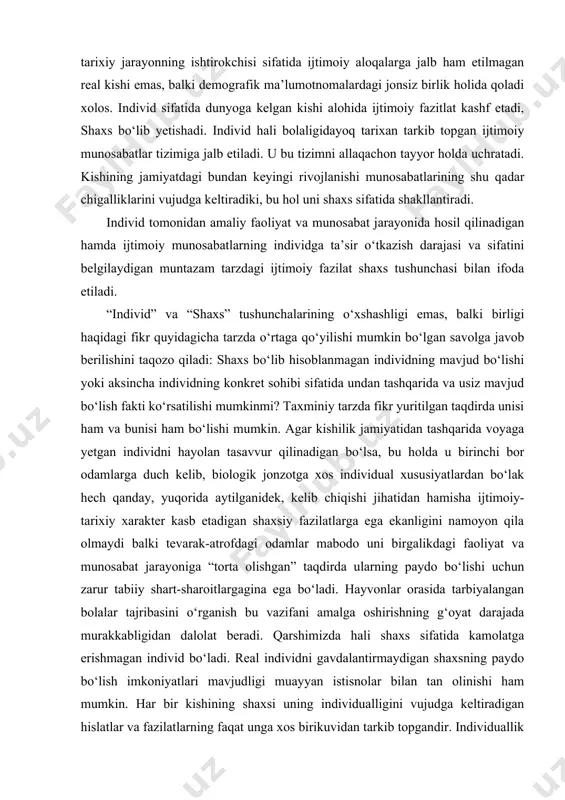 etilishi va izohlanishi taqozo qiladi. bunday fazilatlarsiz u faqat boshqalarga o‘xshamaydigan emas, balki ular kabi harakat qilmaydigan, fikrlamaydigan, iztirob ham chekmaydigan, jamiyat a’zosi sifatida, tarixiy jarayonning ishtirokchisi sifatida ijtimoiy aloqalarga jalb ham etilmagan real kishi emas, balki demografik ma’lumotnomalardagi jonsiz birlik holida qoladi xolos. individ sifatida dunyoga kelgan kishi alohida ijtimoiy fazitlat kashf etadi, shaxs bo‘lib yetishadi. individ hali bolaligidayoq tarixan tarkib topgan ijtimoiy munosabatlar tizimiga jalb etiladi. u bu tizimni allaqachon tayyor holda uchratadi. kishining jamiyatdagi bundan keyingi rivojlanishi munosabatlarining shu qadar chigalliklarini vujudga keltiradiki, bu hol uni shaxs sifatida shakllantiradi. individ tomonidan amaliy faoliyat va munosabat jarayonida hosil qilinadigan hamda ijtimoiy munosabatlarning individga ta’sir o‘tkazish darajasi va sifatini belgilaydigan muntazam tarzdagi ijtimoiy fazilat shaxs tushunchasi bilan ifoda etiladi. “individ” va “shaxs” tushunchalarining o‘xshashligi emas, balki birligi haqidagi fikr quyidagicha tarzda o‘rtaga qo‘yilishi mumkin bo‘lgan savolga javob berilishini taqozo qiladi: shaxs bo‘lib hisoblanmagan individning mavjud bo‘lishi yoki aksincha individning …