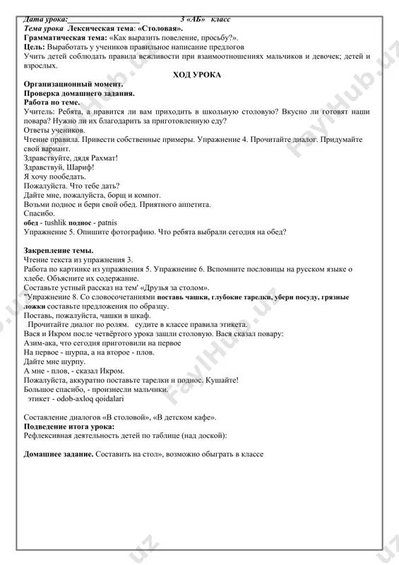 vipishite slova vejlivosti. prixodite, pojaluysta, v nashu biblioteku. v nashey biblioteke mnogo interesnix knig. vnimatelno izuchite knigi o prirode. prochitayte knigi o moryax i okeanax. iz knig vi uznaete o jizni jivotnix, o dalnix stranax i velikix lyudyax. ^uprajnenie 7. prochitayte stixotvorenie. o chyom govoritsya v nyom? chitayte, deti! chitayte, malchishki! devchonki, chitayte!lyubimie knijki ishite na sayte!v metro, v elektrichke i avtomobile, v gostyax ili doma, na dache, na ville - chitayte, devchonki! chitayte, malchishki! ploxomu ne uchat lyubimie knijki! n. pikuleva elektrichka - elektropoyezd villa - bog'li hashamatli uy. podvedenie itoga uroka: refleksivnaya deyatelnost detey po tablitse (nad doskoy):domashnee zadanie. virazitelnoe chtenie stixotvoreniya «chitayte deti!», slova vejlivosti iz rodnogo yazika. data uroka:__________________ 3 «ab» klass tema uroka leksicheskaya tema: «stolovaya». grammaticheskaya tema: «kak virazit povelenie, prosbu?». tsel: a) obrazovatelnaya: virabotat u uchenikov pravilnoe napisanie predlogov v, na. b) razvivayushaya: uchit detey soblyudat pravila vejlivosti pri vzaimootnosheniyax malchikov i devochek; …