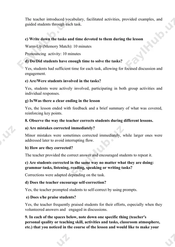 ent. e) are/were students involved in the tasks? yes, students were actively involved, participating in both group activities and individual responses. g) is/was there a clear ending in the lesson yes, the lesson ended with feedback and a brief summary of what was covered, reinforcing key points. 8. observe the way the teacher corrects students during different lessons. a) are mistakes corrected immediately? minor mistakes were sometimes corrected immediately, while larger ones were addressed later to avoid interrupting flow. b) how are they corrected? the teacher provided the correct answer and encouraged students to repeat it. c) are students corrected in the same way no matter what they are doing: grammar tasks, listening, reading, speaking or writing tasks? corrections were adapted depending on the task. d) does the teacher encourage self-correction? yes, the teacher prompted students to self-correct by using prompts. e) does s/he praise students? yes, the teacher frequently …